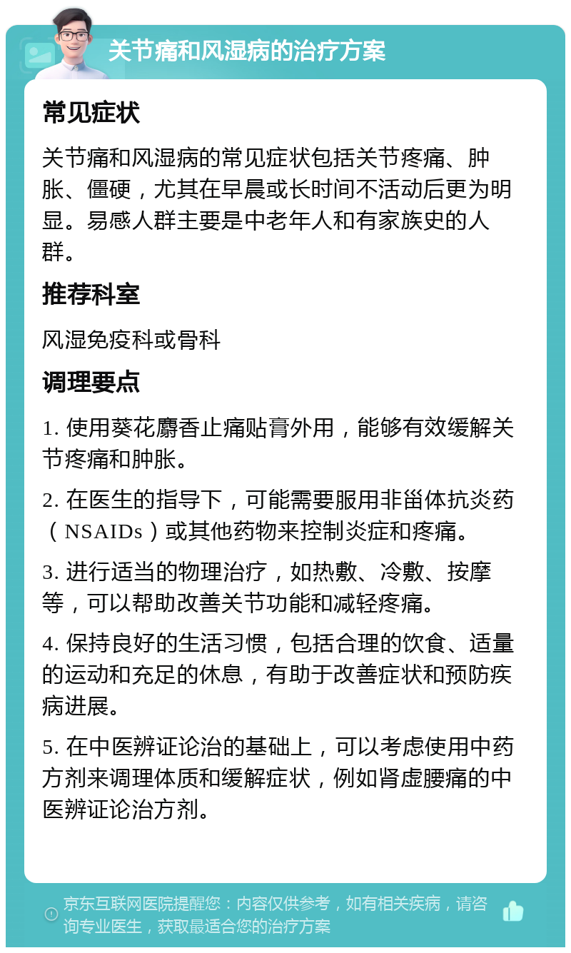 关节痛和风湿病的治疗方案 常见症状 关节痛和风湿病的常见症状包括关节疼痛、肿胀、僵硬，尤其在早晨或长时间不活动后更为明显。易感人群主要是中老年人和有家族史的人群。 推荐科室 风湿免疫科或骨科 调理要点 1. 使用葵花麝香止痛贴膏外用，能够有效缓解关节疼痛和肿胀。 2. 在医生的指导下，可能需要服用非甾体抗炎药（NSAIDs）或其他药物来控制炎症和疼痛。 3. 进行适当的物理治疗，如热敷、冷敷、按摩等，可以帮助改善关节功能和减轻疼痛。 4. 保持良好的生活习惯，包括合理的饮食、适量的运动和充足的休息，有助于改善症状和预防疾病进展。 5. 在中医辨证论治的基础上，可以考虑使用中药方剂来调理体质和缓解症状，例如肾虚腰痛的中医辨证论治方剂。