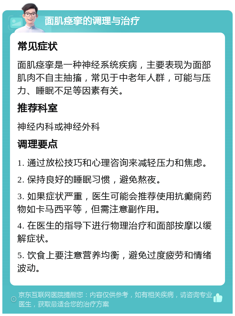 面肌痉挛的调理与治疗 常见症状 面肌痉挛是一种神经系统疾病，主要表现为面部肌肉不自主抽搐，常见于中老年人群，可能与压力、睡眠不足等因素有关。 推荐科室 神经内科或神经外科 调理要点 1. 通过放松技巧和心理咨询来减轻压力和焦虑。 2. 保持良好的睡眠习惯，避免熬夜。 3. 如果症状严重，医生可能会推荐使用抗癫痫药物如卡马西平等，但需注意副作用。 4. 在医生的指导下进行物理治疗和面部按摩以缓解症状。 5. 饮食上要注意营养均衡，避免过度疲劳和情绪波动。