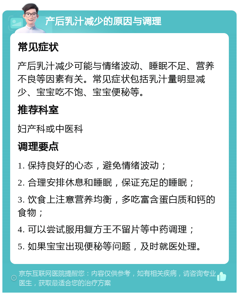 产后乳汁减少的原因与调理 常见症状 产后乳汁减少可能与情绪波动、睡眠不足、营养不良等因素有关。常见症状包括乳汁量明显减少、宝宝吃不饱、宝宝便秘等。 推荐科室 妇产科或中医科 调理要点 1. 保持良好的心态，避免情绪波动； 2. 合理安排休息和睡眠，保证充足的睡眠； 3. 饮食上注意营养均衡，多吃富含蛋白质和钙的食物； 4. 可以尝试服用复方王不留片等中药调理； 5. 如果宝宝出现便秘等问题，及时就医处理。