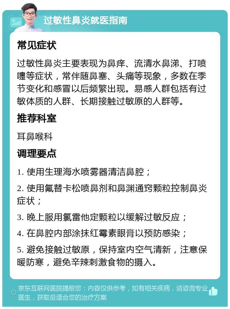 过敏性鼻炎就医指南 常见症状 过敏性鼻炎主要表现为鼻痒、流清水鼻涕、打喷嚏等症状，常伴随鼻塞、头痛等现象，多数在季节变化和感冒以后频繁出现。易感人群包括有过敏体质的人群、长期接触过敏原的人群等。 推荐科室 耳鼻喉科 调理要点 1. 使用生理海水喷雾器清洁鼻腔； 2. 使用氟替卡松喷鼻剂和鼻渊通窍颗粒控制鼻炎症状； 3. 晚上服用氯雷他定颗粒以缓解过敏反应； 4. 在鼻腔内部涂抹红霉素眼膏以预防感染； 5. 避免接触过敏原，保持室内空气清新，注意保暖防寒，避免辛辣刺激食物的摄入。