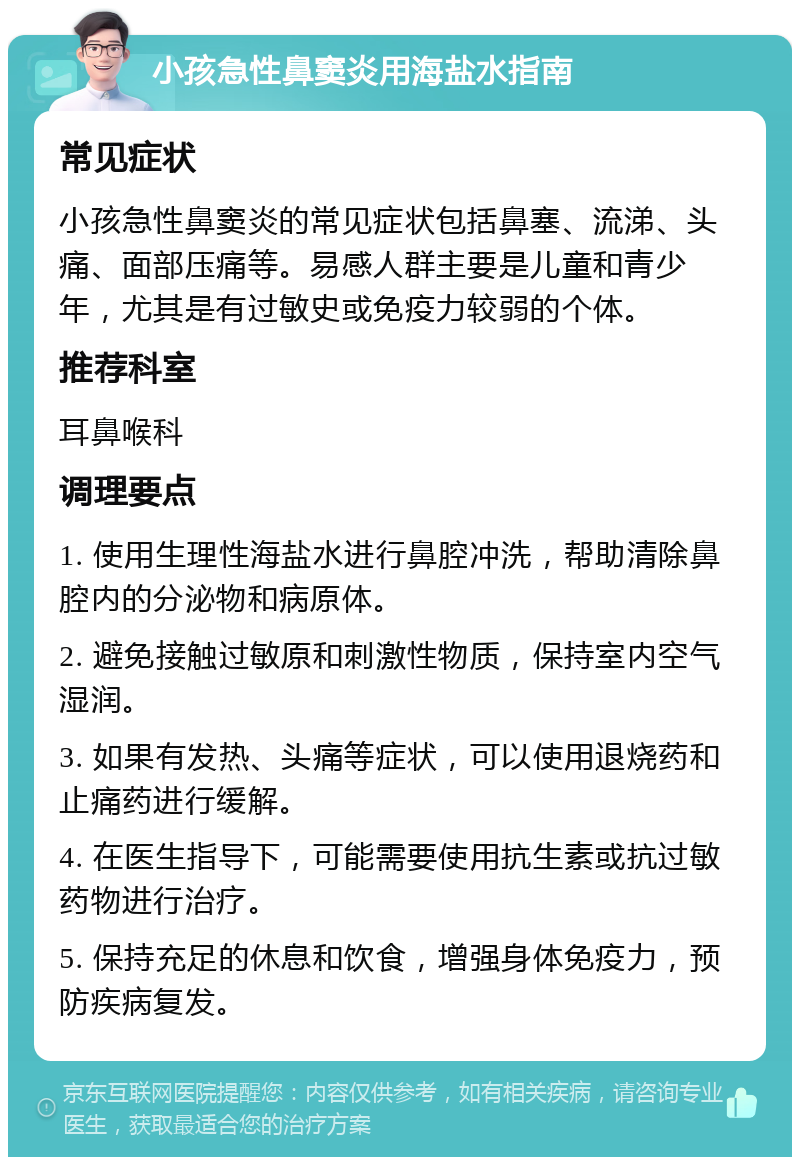 小孩急性鼻窦炎用海盐水指南 常见症状 小孩急性鼻窦炎的常见症状包括鼻塞、流涕、头痛、面部压痛等。易感人群主要是儿童和青少年，尤其是有过敏史或免疫力较弱的个体。 推荐科室 耳鼻喉科 调理要点 1. 使用生理性海盐水进行鼻腔冲洗，帮助清除鼻腔内的分泌物和病原体。 2. 避免接触过敏原和刺激性物质，保持室内空气湿润。 3. 如果有发热、头痛等症状，可以使用退烧药和止痛药进行缓解。 4. 在医生指导下，可能需要使用抗生素或抗过敏药物进行治疗。 5. 保持充足的休息和饮食，增强身体免疫力，预防疾病复发。