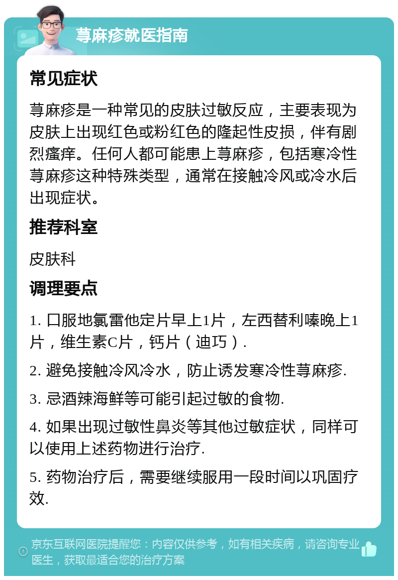 荨麻疹就医指南 常见症状 荨麻疹是一种常见的皮肤过敏反应，主要表现为皮肤上出现红色或粉红色的隆起性皮损，伴有剧烈瘙痒。任何人都可能患上荨麻疹，包括寒冷性荨麻疹这种特殊类型，通常在接触冷风或冷水后出现症状。 推荐科室 皮肤科 调理要点 1. 口服地氯雷他定片早上1片，左西替利嗪晚上1片，维生素C片，钙片（迪巧）. 2. 避免接触冷风冷水，防止诱发寒冷性荨麻疹. 3. 忌酒辣海鲜等可能引起过敏的食物. 4. 如果出现过敏性鼻炎等其他过敏症状，同样可以使用上述药物进行治疗. 5. 药物治疗后，需要继续服用一段时间以巩固疗效.