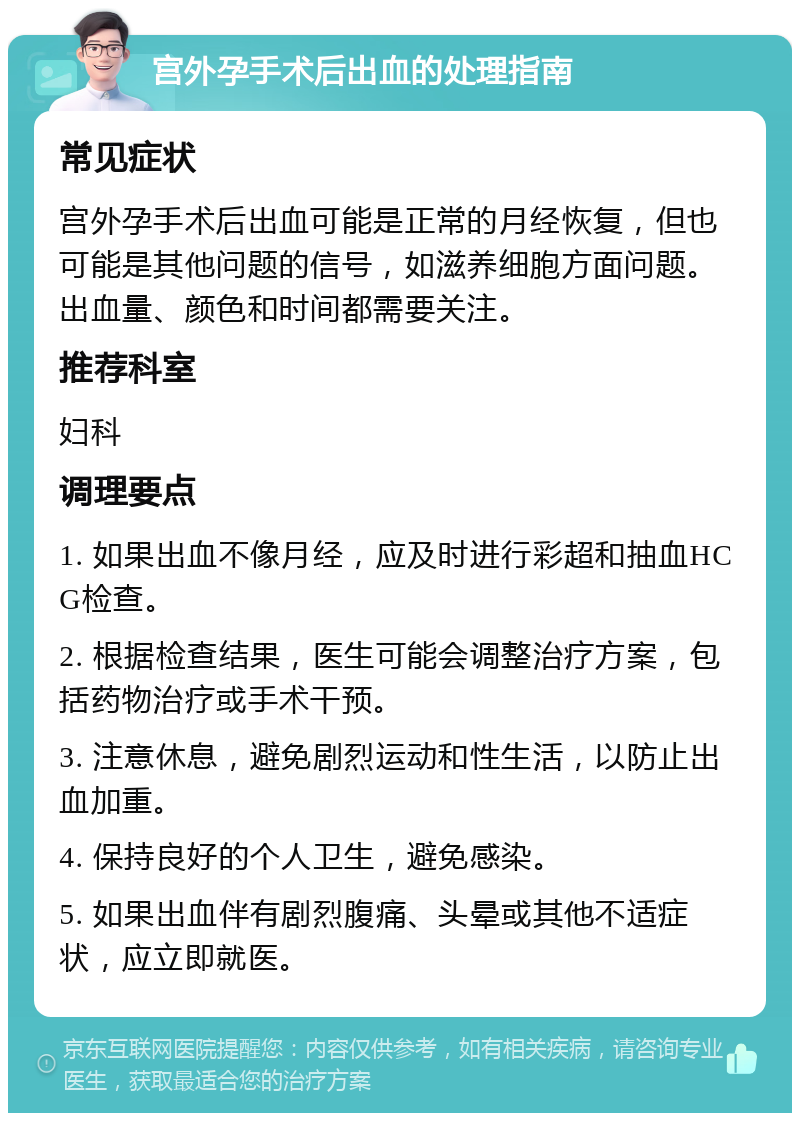 宫外孕手术后出血的处理指南 常见症状 宫外孕手术后出血可能是正常的月经恢复，但也可能是其他问题的信号，如滋养细胞方面问题。出血量、颜色和时间都需要关注。 推荐科室 妇科 调理要点 1. 如果出血不像月经，应及时进行彩超和抽血HCG检查。 2. 根据检查结果，医生可能会调整治疗方案，包括药物治疗或手术干预。 3. 注意休息，避免剧烈运动和性生活，以防止出血加重。 4. 保持良好的个人卫生，避免感染。 5. 如果出血伴有剧烈腹痛、头晕或其他不适症状，应立即就医。