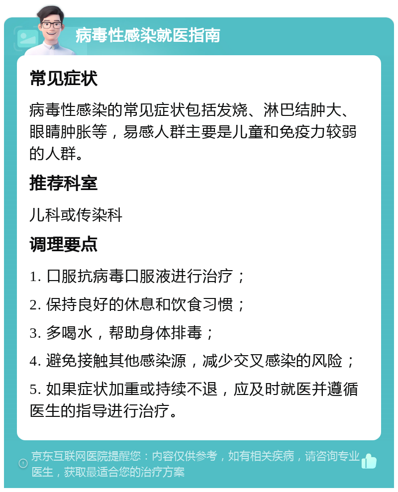 病毒性感染就医指南 常见症状 病毒性感染的常见症状包括发烧、淋巴结肿大、眼睛肿胀等，易感人群主要是儿童和免疫力较弱的人群。 推荐科室 儿科或传染科 调理要点 1. 口服抗病毒口服液进行治疗； 2. 保持良好的休息和饮食习惯； 3. 多喝水，帮助身体排毒； 4. 避免接触其他感染源，减少交叉感染的风险； 5. 如果症状加重或持续不退，应及时就医并遵循医生的指导进行治疗。