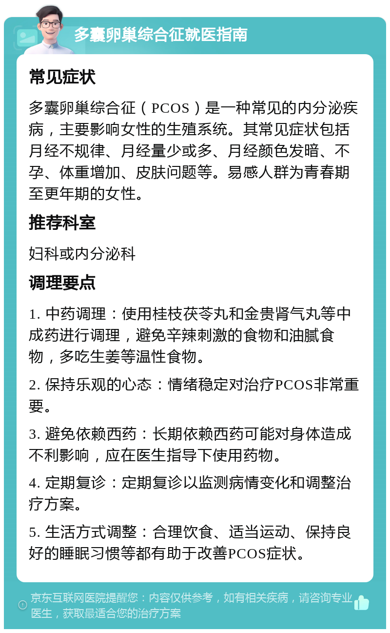 多囊卵巢综合征就医指南 常见症状 多囊卵巢综合征（PCOS）是一种常见的内分泌疾病，主要影响女性的生殖系统。其常见症状包括月经不规律、月经量少或多、月经颜色发暗、不孕、体重增加、皮肤问题等。易感人群为青春期至更年期的女性。 推荐科室 妇科或内分泌科 调理要点 1. 中药调理：使用桂枝茯苓丸和金贵肾气丸等中成药进行调理，避免辛辣刺激的食物和油腻食物，多吃生姜等温性食物。 2. 保持乐观的心态：情绪稳定对治疗PCOS非常重要。 3. 避免依赖西药：长期依赖西药可能对身体造成不利影响，应在医生指导下使用药物。 4. 定期复诊：定期复诊以监测病情变化和调整治疗方案。 5. 生活方式调整：合理饮食、适当运动、保持良好的睡眠习惯等都有助于改善PCOS症状。