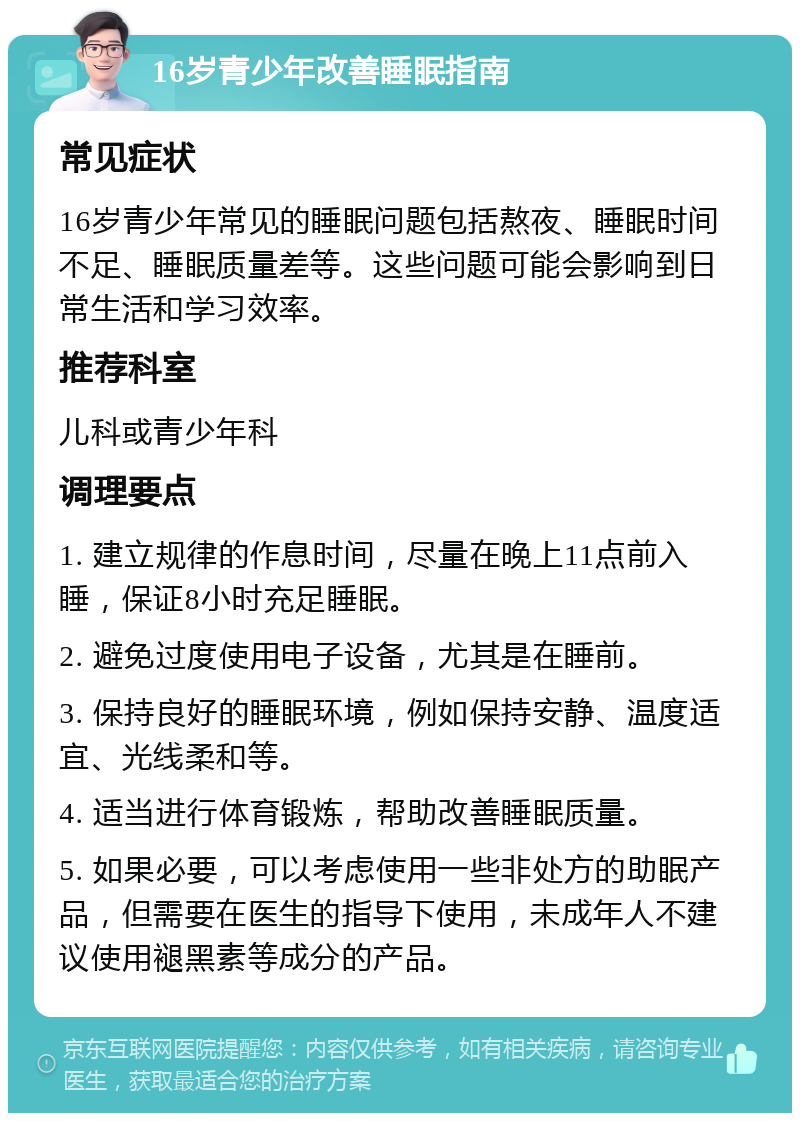 16岁青少年改善睡眠指南 常见症状 16岁青少年常见的睡眠问题包括熬夜、睡眠时间不足、睡眠质量差等。这些问题可能会影响到日常生活和学习效率。 推荐科室 儿科或青少年科 调理要点 1. 建立规律的作息时间，尽量在晚上11点前入睡，保证8小时充足睡眠。 2. 避免过度使用电子设备，尤其是在睡前。 3. 保持良好的睡眠环境，例如保持安静、温度适宜、光线柔和等。 4. 适当进行体育锻炼，帮助改善睡眠质量。 5. 如果必要，可以考虑使用一些非处方的助眠产品，但需要在医生的指导下使用，未成年人不建议使用褪黑素等成分的产品。