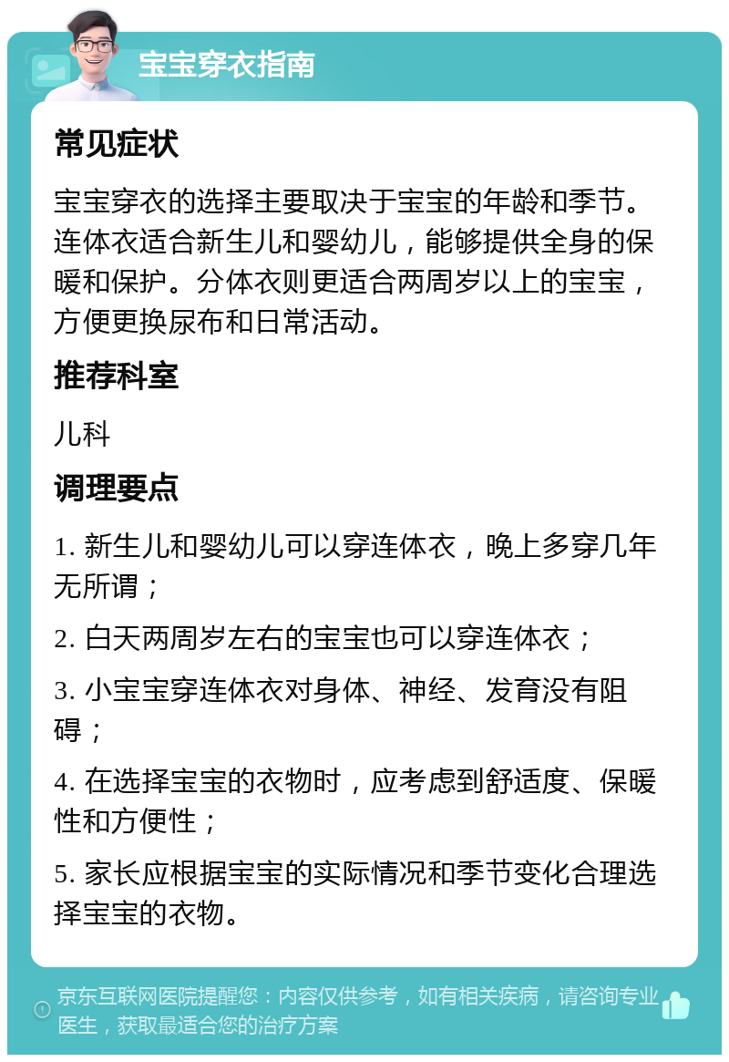 宝宝穿衣指南 常见症状 宝宝穿衣的选择主要取决于宝宝的年龄和季节。连体衣适合新生儿和婴幼儿，能够提供全身的保暖和保护。分体衣则更适合两周岁以上的宝宝，方便更换尿布和日常活动。 推荐科室 儿科 调理要点 1. 新生儿和婴幼儿可以穿连体衣，晚上多穿几年无所谓； 2. 白天两周岁左右的宝宝也可以穿连体衣； 3. 小宝宝穿连体衣对身体、神经、发育没有阻碍； 4. 在选择宝宝的衣物时，应考虑到舒适度、保暖性和方便性； 5. 家长应根据宝宝的实际情况和季节变化合理选择宝宝的衣物。