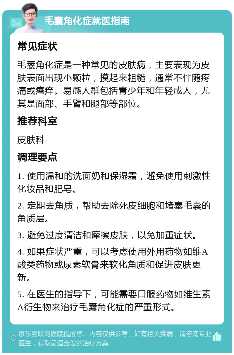 毛囊角化症就医指南 常见症状 毛囊角化症是一种常见的皮肤病，主要表现为皮肤表面出现小颗粒，摸起来粗糙，通常不伴随疼痛或瘙痒。易感人群包括青少年和年轻成人，尤其是面部、手臂和腿部等部位。 推荐科室 皮肤科 调理要点 1. 使用温和的洗面奶和保湿霜，避免使用刺激性化妆品和肥皂。 2. 定期去角质，帮助去除死皮细胞和堵塞毛囊的角质层。 3. 避免过度清洁和摩擦皮肤，以免加重症状。 4. 如果症状严重，可以考虑使用外用药物如维A酸类药物或尿素软膏来软化角质和促进皮肤更新。 5. 在医生的指导下，可能需要口服药物如维生素A衍生物来治疗毛囊角化症的严重形式。