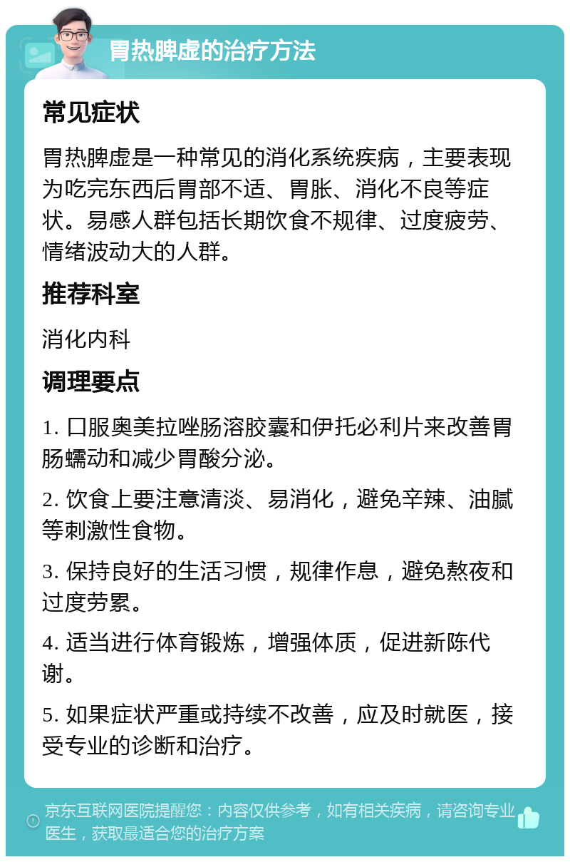 胃热脾虚的治疗方法 常见症状 胃热脾虚是一种常见的消化系统疾病，主要表现为吃完东西后胃部不适、胃胀、消化不良等症状。易感人群包括长期饮食不规律、过度疲劳、情绪波动大的人群。 推荐科室 消化内科 调理要点 1. 口服奥美拉唑肠溶胶囊和伊托必利片来改善胃肠蠕动和减少胃酸分泌。 2. 饮食上要注意清淡、易消化，避免辛辣、油腻等刺激性食物。 3. 保持良好的生活习惯，规律作息，避免熬夜和过度劳累。 4. 适当进行体育锻炼，增强体质，促进新陈代谢。 5. 如果症状严重或持续不改善，应及时就医，接受专业的诊断和治疗。