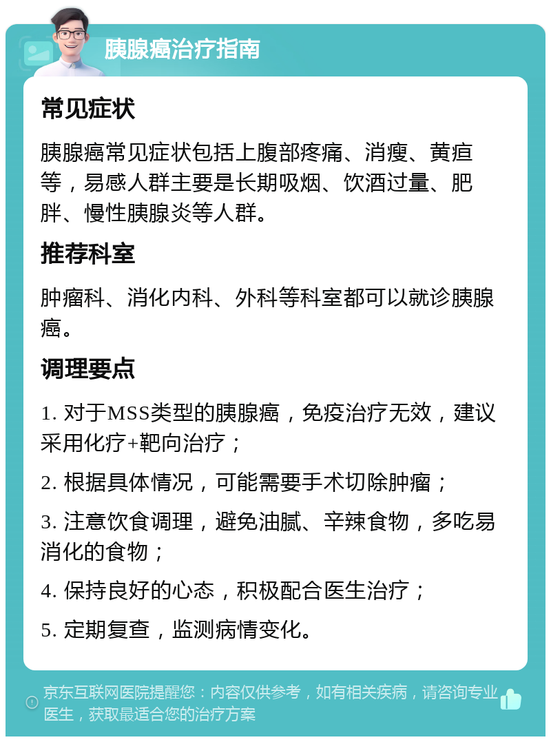 胰腺癌治疗指南 常见症状 胰腺癌常见症状包括上腹部疼痛、消瘦、黄疸等，易感人群主要是长期吸烟、饮酒过量、肥胖、慢性胰腺炎等人群。 推荐科室 肿瘤科、消化内科、外科等科室都可以就诊胰腺癌。 调理要点 1. 对于MSS类型的胰腺癌，免疫治疗无效，建议采用化疗+靶向治疗； 2. 根据具体情况，可能需要手术切除肿瘤； 3. 注意饮食调理，避免油腻、辛辣食物，多吃易消化的食物； 4. 保持良好的心态，积极配合医生治疗； 5. 定期复查，监测病情变化。