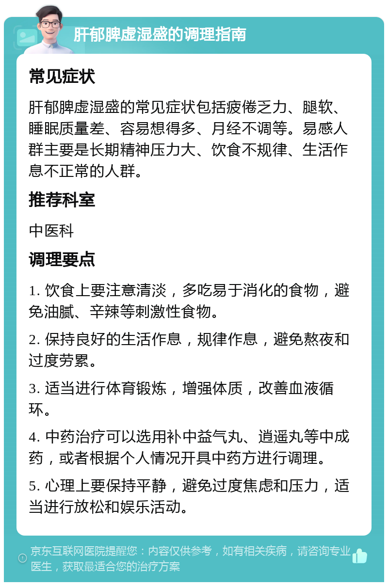 肝郁脾虚湿盛的调理指南 常见症状 肝郁脾虚湿盛的常见症状包括疲倦乏力、腿软、睡眠质量差、容易想得多、月经不调等。易感人群主要是长期精神压力大、饮食不规律、生活作息不正常的人群。 推荐科室 中医科 调理要点 1. 饮食上要注意清淡，多吃易于消化的食物，避免油腻、辛辣等刺激性食物。 2. 保持良好的生活作息，规律作息，避免熬夜和过度劳累。 3. 适当进行体育锻炼，增强体质，改善血液循环。 4. 中药治疗可以选用补中益气丸、逍遥丸等中成药，或者根据个人情况开具中药方进行调理。 5. 心理上要保持平静，避免过度焦虑和压力，适当进行放松和娱乐活动。