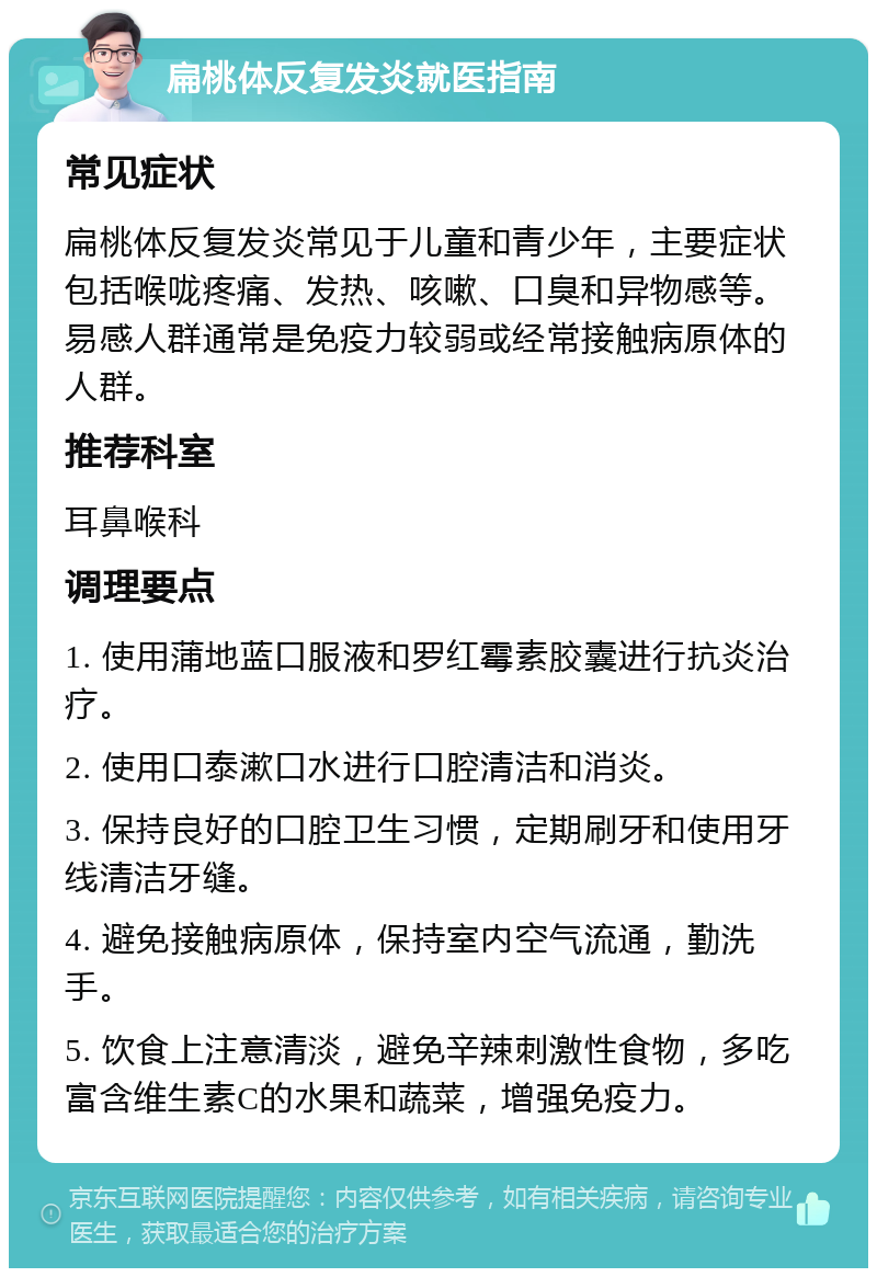 扁桃体反复发炎就医指南 常见症状 扁桃体反复发炎常见于儿童和青少年，主要症状包括喉咙疼痛、发热、咳嗽、口臭和异物感等。易感人群通常是免疫力较弱或经常接触病原体的人群。 推荐科室 耳鼻喉科 调理要点 1. 使用蒲地蓝口服液和罗红霉素胶囊进行抗炎治疗。 2. 使用口泰漱口水进行口腔清洁和消炎。 3. 保持良好的口腔卫生习惯，定期刷牙和使用牙线清洁牙缝。 4. 避免接触病原体，保持室内空气流通，勤洗手。 5. 饮食上注意清淡，避免辛辣刺激性食物，多吃富含维生素C的水果和蔬菜，增强免疫力。