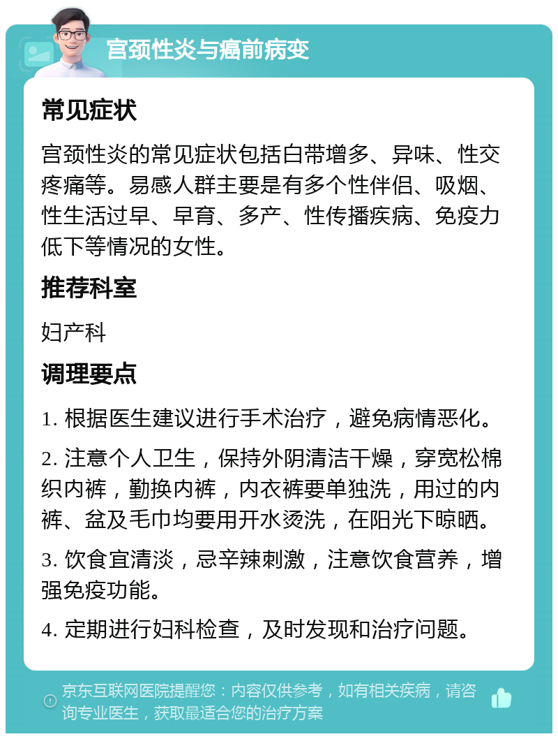 宫颈性炎与癌前病变 常见症状 宫颈性炎的常见症状包括白带增多、异味、性交疼痛等。易感人群主要是有多个性伴侣、吸烟、性生活过早、早育、多产、性传播疾病、免疫力低下等情况的女性。 推荐科室 妇产科 调理要点 1. 根据医生建议进行手术治疗，避免病情恶化。 2. 注意个人卫生，保持外阴清洁干燥，穿宽松棉织内裤，勤换内裤，内衣裤要单独洗，用过的内裤、盆及毛巾均要用开水烫洗，在阳光下晾晒。 3. 饮食宜清淡，忌辛辣刺激，注意饮食营养，增强免疫功能。 4. 定期进行妇科检查，及时发现和治疗问题。