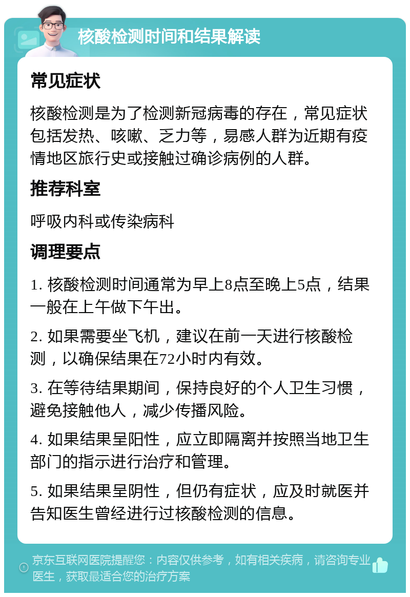 核酸检测时间和结果解读 常见症状 核酸检测是为了检测新冠病毒的存在，常见症状包括发热、咳嗽、乏力等，易感人群为近期有疫情地区旅行史或接触过确诊病例的人群。 推荐科室 呼吸内科或传染病科 调理要点 1. 核酸检测时间通常为早上8点至晚上5点，结果一般在上午做下午出。 2. 如果需要坐飞机，建议在前一天进行核酸检测，以确保结果在72小时内有效。 3. 在等待结果期间，保持良好的个人卫生习惯，避免接触他人，减少传播风险。 4. 如果结果呈阳性，应立即隔离并按照当地卫生部门的指示进行治疗和管理。 5. 如果结果呈阴性，但仍有症状，应及时就医并告知医生曾经进行过核酸检测的信息。