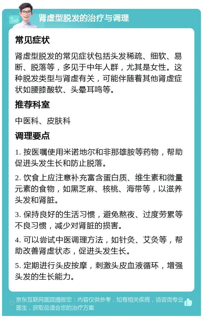 肾虚型脱发的治疗与调理 常见症状 肾虚型脱发的常见症状包括头发稀疏、细软、易断、脱落等，多见于中年人群，尤其是女性。这种脱发类型与肾虚有关，可能伴随着其他肾虚症状如腰膝酸软、头晕耳鸣等。 推荐科室 中医科、皮肤科 调理要点 1. 按医嘱使用米诺地尔和非那雄胺等药物，帮助促进头发生长和防止脱落。 2. 饮食上应注意补充富含蛋白质、维生素和微量元素的食物，如黑芝麻、核桃、海带等，以滋养头发和肾脏。 3. 保持良好的生活习惯，避免熬夜、过度劳累等不良习惯，减少对肾脏的损害。 4. 可以尝试中医调理方法，如针灸、艾灸等，帮助改善肾虚状态，促进头发生长。 5. 定期进行头皮按摩，刺激头皮血液循环，增强头发的生长能力。