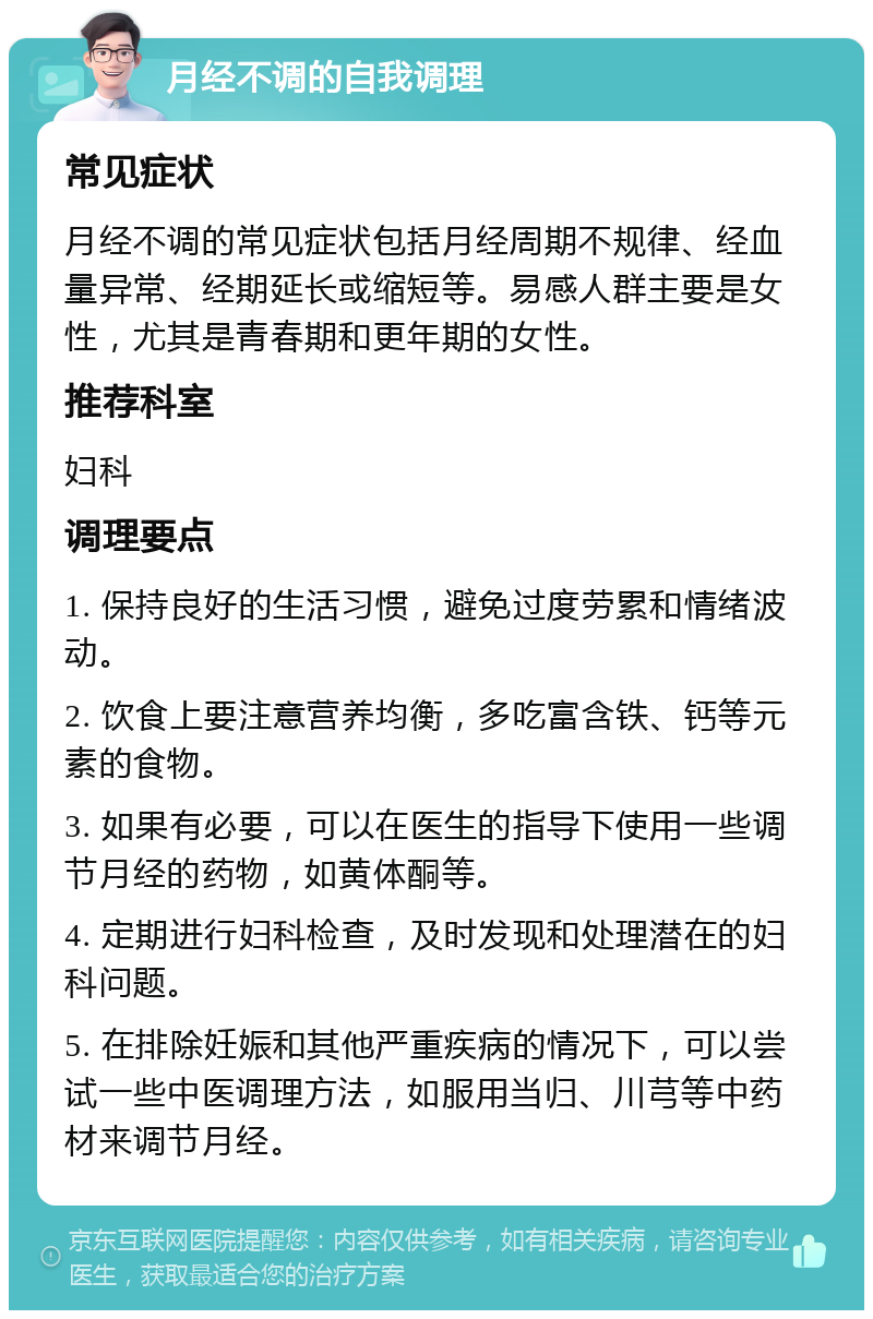 月经不调的自我调理 常见症状 月经不调的常见症状包括月经周期不规律、经血量异常、经期延长或缩短等。易感人群主要是女性，尤其是青春期和更年期的女性。 推荐科室 妇科 调理要点 1. 保持良好的生活习惯，避免过度劳累和情绪波动。 2. 饮食上要注意营养均衡，多吃富含铁、钙等元素的食物。 3. 如果有必要，可以在医生的指导下使用一些调节月经的药物，如黄体酮等。 4. 定期进行妇科检查，及时发现和处理潜在的妇科问题。 5. 在排除妊娠和其他严重疾病的情况下，可以尝试一些中医调理方法，如服用当归、川芎等中药材来调节月经。