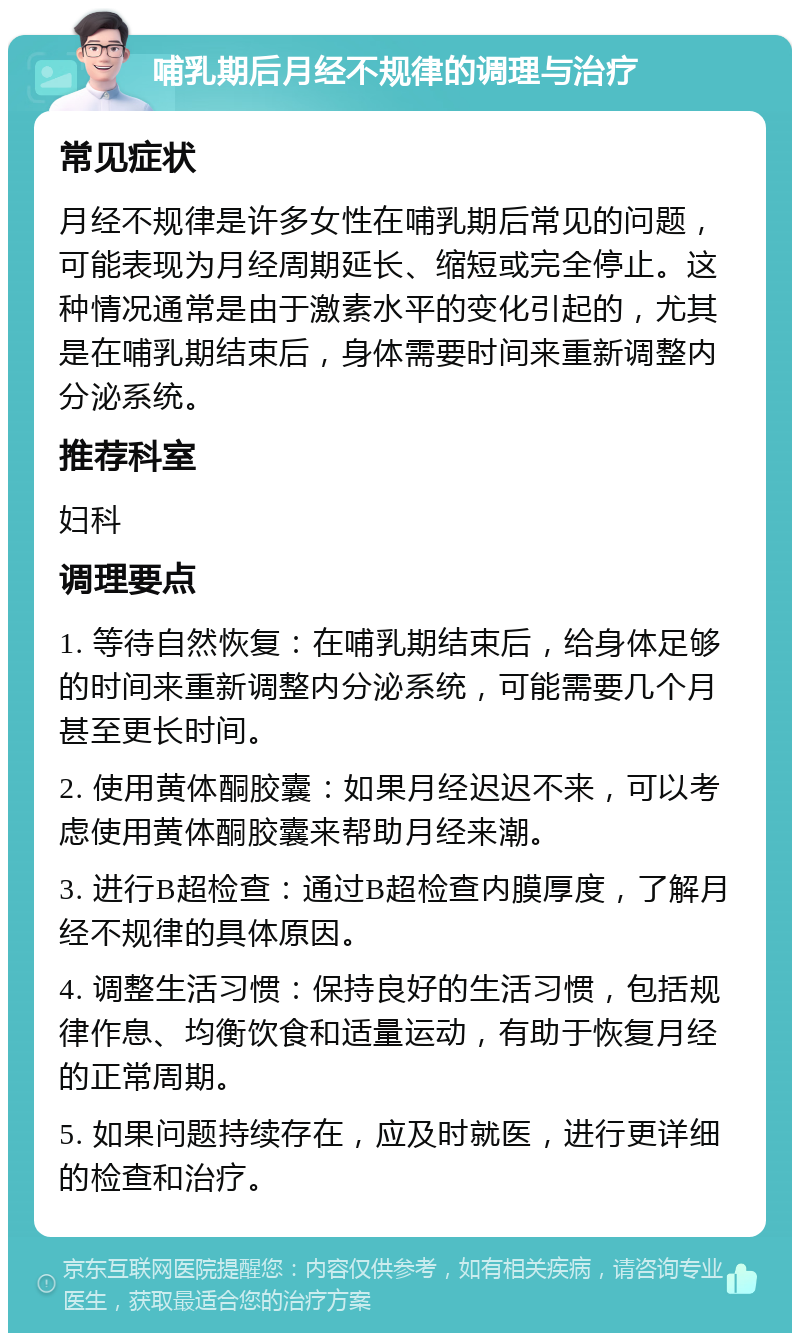 哺乳期后月经不规律的调理与治疗 常见症状 月经不规律是许多女性在哺乳期后常见的问题，可能表现为月经周期延长、缩短或完全停止。这种情况通常是由于激素水平的变化引起的，尤其是在哺乳期结束后，身体需要时间来重新调整内分泌系统。 推荐科室 妇科 调理要点 1. 等待自然恢复：在哺乳期结束后，给身体足够的时间来重新调整内分泌系统，可能需要几个月甚至更长时间。 2. 使用黄体酮胶囊：如果月经迟迟不来，可以考虑使用黄体酮胶囊来帮助月经来潮。 3. 进行B超检查：通过B超检查内膜厚度，了解月经不规律的具体原因。 4. 调整生活习惯：保持良好的生活习惯，包括规律作息、均衡饮食和适量运动，有助于恢复月经的正常周期。 5. 如果问题持续存在，应及时就医，进行更详细的检查和治疗。