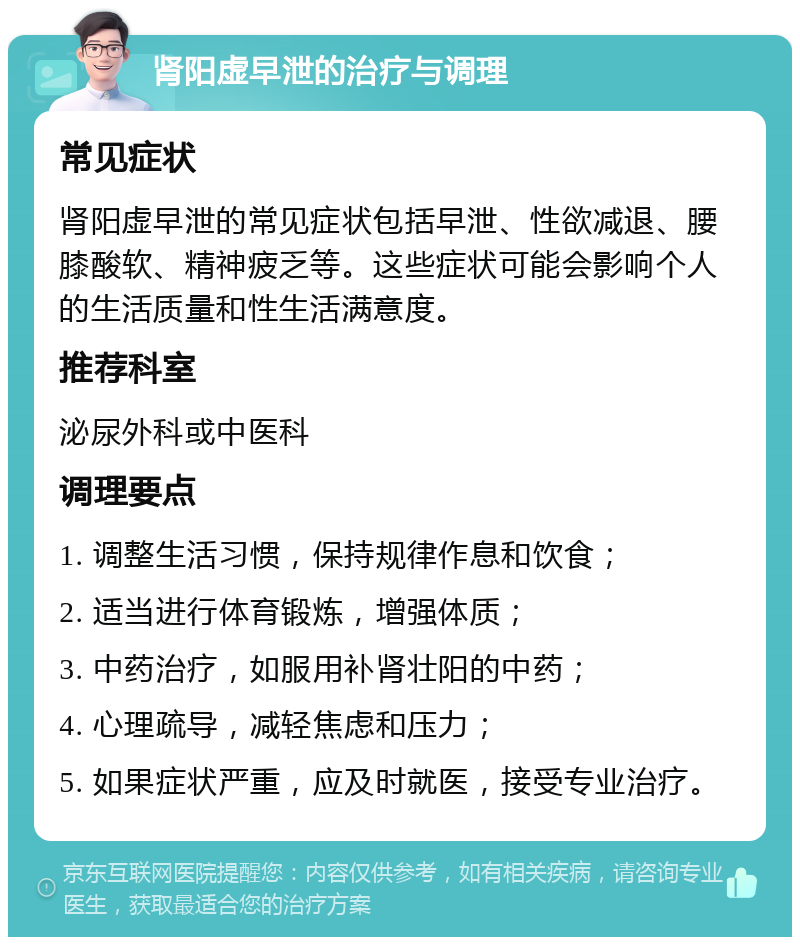 肾阳虚早泄的治疗与调理 常见症状 肾阳虚早泄的常见症状包括早泄、性欲减退、腰膝酸软、精神疲乏等。这些症状可能会影响个人的生活质量和性生活满意度。 推荐科室 泌尿外科或中医科 调理要点 1. 调整生活习惯，保持规律作息和饮食； 2. 适当进行体育锻炼，增强体质； 3. 中药治疗，如服用补肾壮阳的中药； 4. 心理疏导，减轻焦虑和压力； 5. 如果症状严重，应及时就医，接受专业治疗。