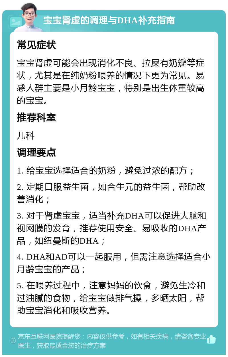 宝宝肾虚的调理与DHA补充指南 常见症状 宝宝肾虚可能会出现消化不良、拉屎有奶瓣等症状，尤其是在纯奶粉喂养的情况下更为常见。易感人群主要是小月龄宝宝，特别是出生体重较高的宝宝。 推荐科室 儿科 调理要点 1. 给宝宝选择适合的奶粉，避免过浓的配方； 2. 定期口服益生菌，如合生元的益生菌，帮助改善消化； 3. 对于肾虚宝宝，适当补充DHA可以促进大脑和视网膜的发育，推荐使用安全、易吸收的DHA产品，如纽曼斯的DHA； 4. DHA和AD可以一起服用，但需注意选择适合小月龄宝宝的产品； 5. 在喂养过程中，注意妈妈的饮食，避免生冷和过油腻的食物，给宝宝做排气操，多晒太阳，帮助宝宝消化和吸收营养。