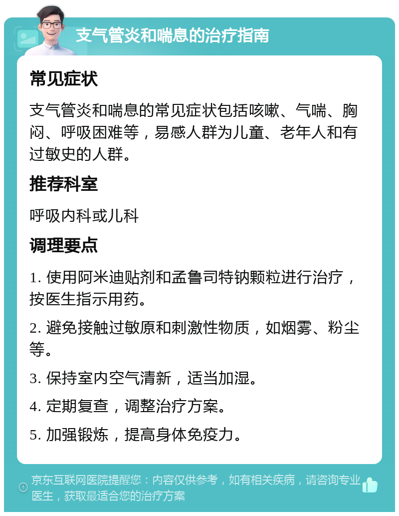 支气管炎和喘息的治疗指南 常见症状 支气管炎和喘息的常见症状包括咳嗽、气喘、胸闷、呼吸困难等，易感人群为儿童、老年人和有过敏史的人群。 推荐科室 呼吸内科或儿科 调理要点 1. 使用阿米迪贴剂和孟鲁司特钠颗粒进行治疗，按医生指示用药。 2. 避免接触过敏原和刺激性物质，如烟雾、粉尘等。 3. 保持室内空气清新，适当加湿。 4. 定期复查，调整治疗方案。 5. 加强锻炼，提高身体免疫力。