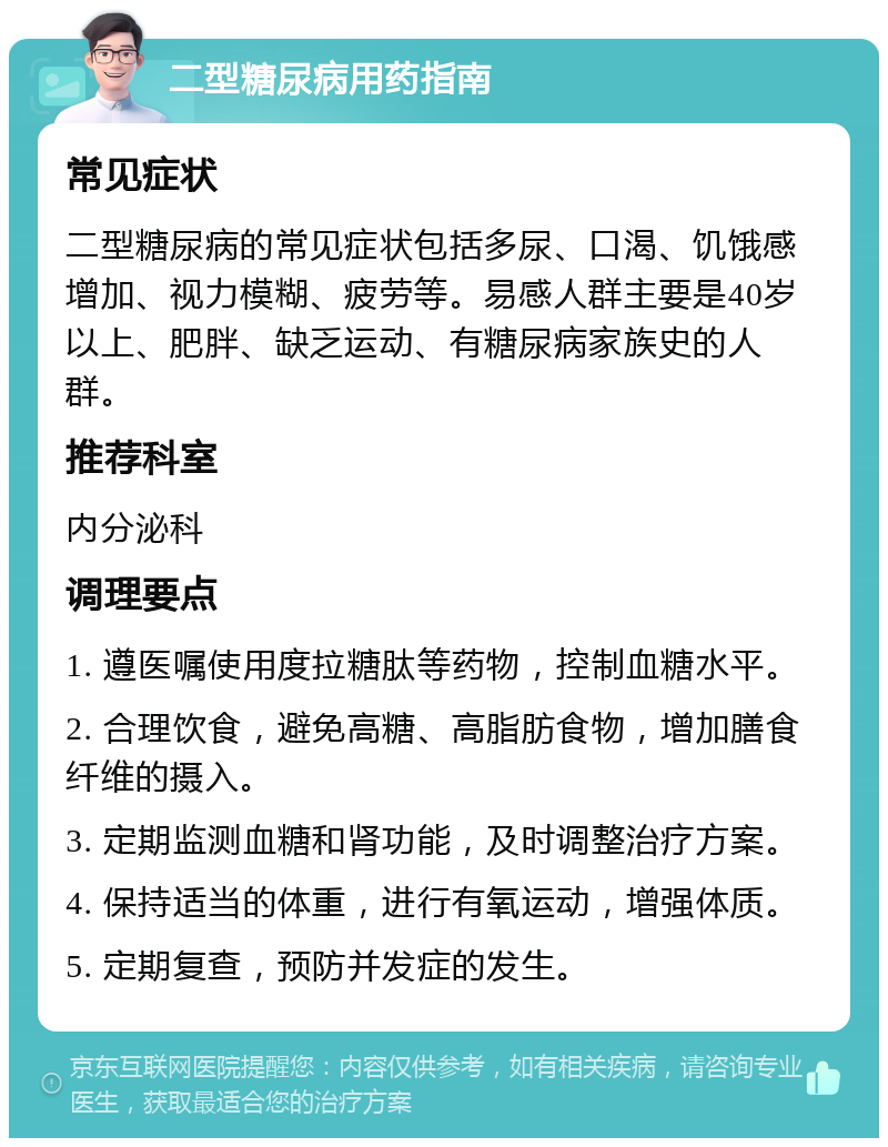 二型糖尿病用药指南 常见症状 二型糖尿病的常见症状包括多尿、口渴、饥饿感增加、视力模糊、疲劳等。易感人群主要是40岁以上、肥胖、缺乏运动、有糖尿病家族史的人群。 推荐科室 内分泌科 调理要点 1. 遵医嘱使用度拉糖肽等药物，控制血糖水平。 2. 合理饮食，避免高糖、高脂肪食物，增加膳食纤维的摄入。 3. 定期监测血糖和肾功能，及时调整治疗方案。 4. 保持适当的体重，进行有氧运动，增强体质。 5. 定期复查，预防并发症的发生。