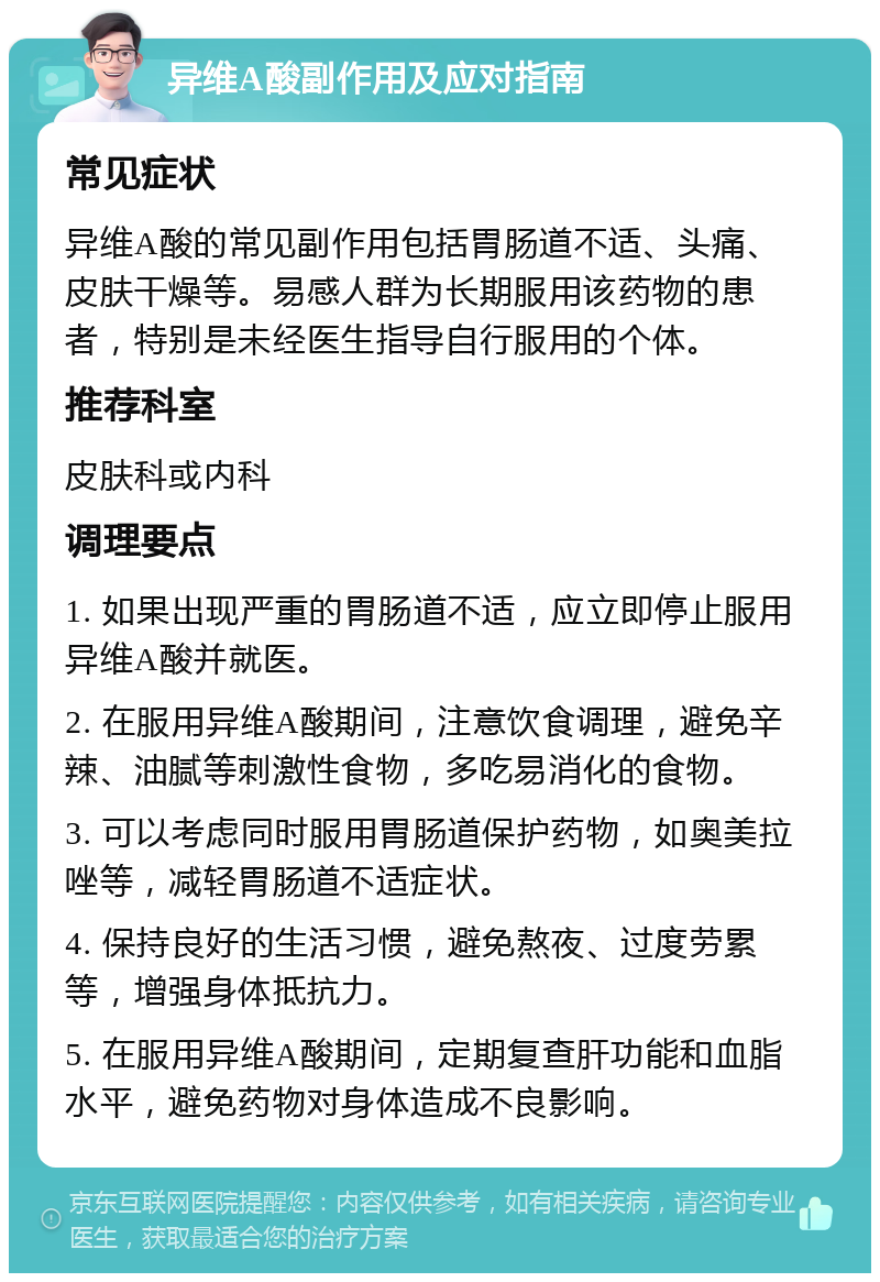 异维A酸副作用及应对指南 常见症状 异维A酸的常见副作用包括胃肠道不适、头痛、皮肤干燥等。易感人群为长期服用该药物的患者，特别是未经医生指导自行服用的个体。 推荐科室 皮肤科或内科 调理要点 1. 如果出现严重的胃肠道不适，应立即停止服用异维A酸并就医。 2. 在服用异维A酸期间，注意饮食调理，避免辛辣、油腻等刺激性食物，多吃易消化的食物。 3. 可以考虑同时服用胃肠道保护药物，如奥美拉唑等，减轻胃肠道不适症状。 4. 保持良好的生活习惯，避免熬夜、过度劳累等，增强身体抵抗力。 5. 在服用异维A酸期间，定期复查肝功能和血脂水平，避免药物对身体造成不良影响。