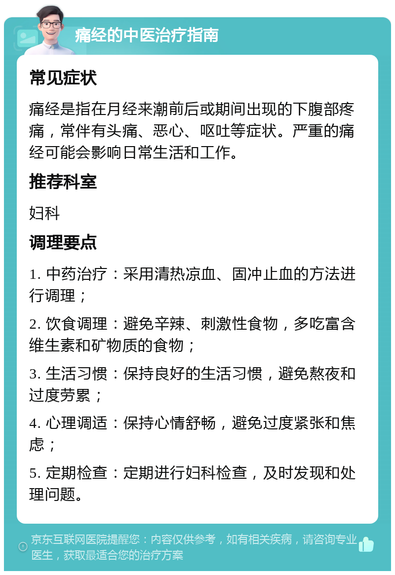 痛经的中医治疗指南 常见症状 痛经是指在月经来潮前后或期间出现的下腹部疼痛，常伴有头痛、恶心、呕吐等症状。严重的痛经可能会影响日常生活和工作。 推荐科室 妇科 调理要点 1. 中药治疗：采用清热凉血、固冲止血的方法进行调理； 2. 饮食调理：避免辛辣、刺激性食物，多吃富含维生素和矿物质的食物； 3. 生活习惯：保持良好的生活习惯，避免熬夜和过度劳累； 4. 心理调适：保持心情舒畅，避免过度紧张和焦虑； 5. 定期检查：定期进行妇科检查，及时发现和处理问题。