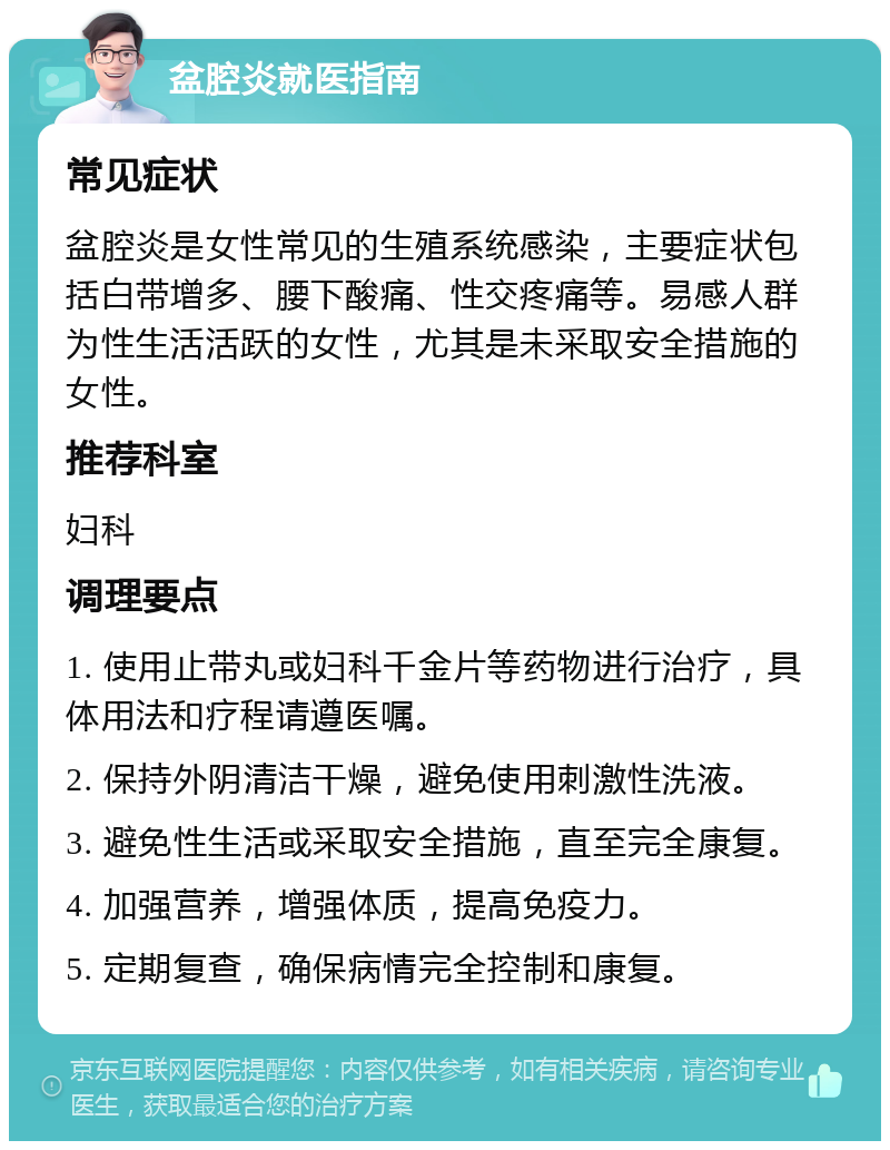 盆腔炎就医指南 常见症状 盆腔炎是女性常见的生殖系统感染，主要症状包括白带增多、腰下酸痛、性交疼痛等。易感人群为性生活活跃的女性，尤其是未采取安全措施的女性。 推荐科室 妇科 调理要点 1. 使用止带丸或妇科千金片等药物进行治疗，具体用法和疗程请遵医嘱。 2. 保持外阴清洁干燥，避免使用刺激性洗液。 3. 避免性生活或采取安全措施，直至完全康复。 4. 加强营养，增强体质，提高免疫力。 5. 定期复查，确保病情完全控制和康复。