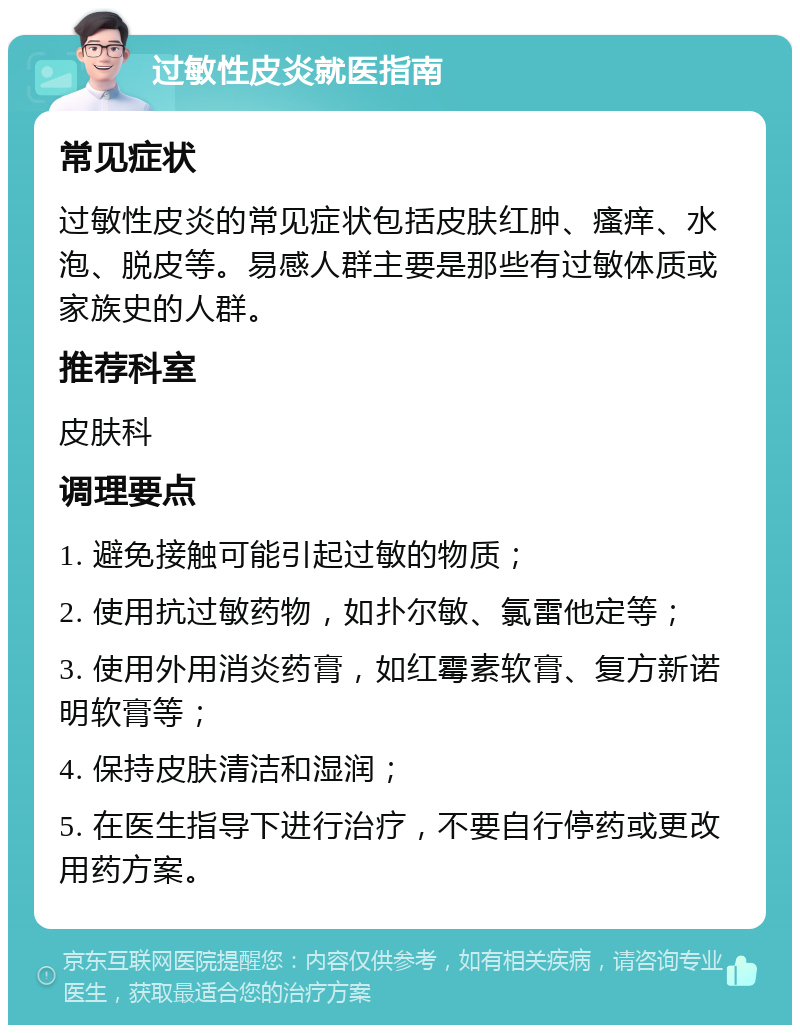 过敏性皮炎就医指南 常见症状 过敏性皮炎的常见症状包括皮肤红肿、瘙痒、水泡、脱皮等。易感人群主要是那些有过敏体质或家族史的人群。 推荐科室 皮肤科 调理要点 1. 避免接触可能引起过敏的物质； 2. 使用抗过敏药物，如扑尔敏、氯雷他定等； 3. 使用外用消炎药膏，如红霉素软膏、复方新诺明软膏等； 4. 保持皮肤清洁和湿润； 5. 在医生指导下进行治疗，不要自行停药或更改用药方案。