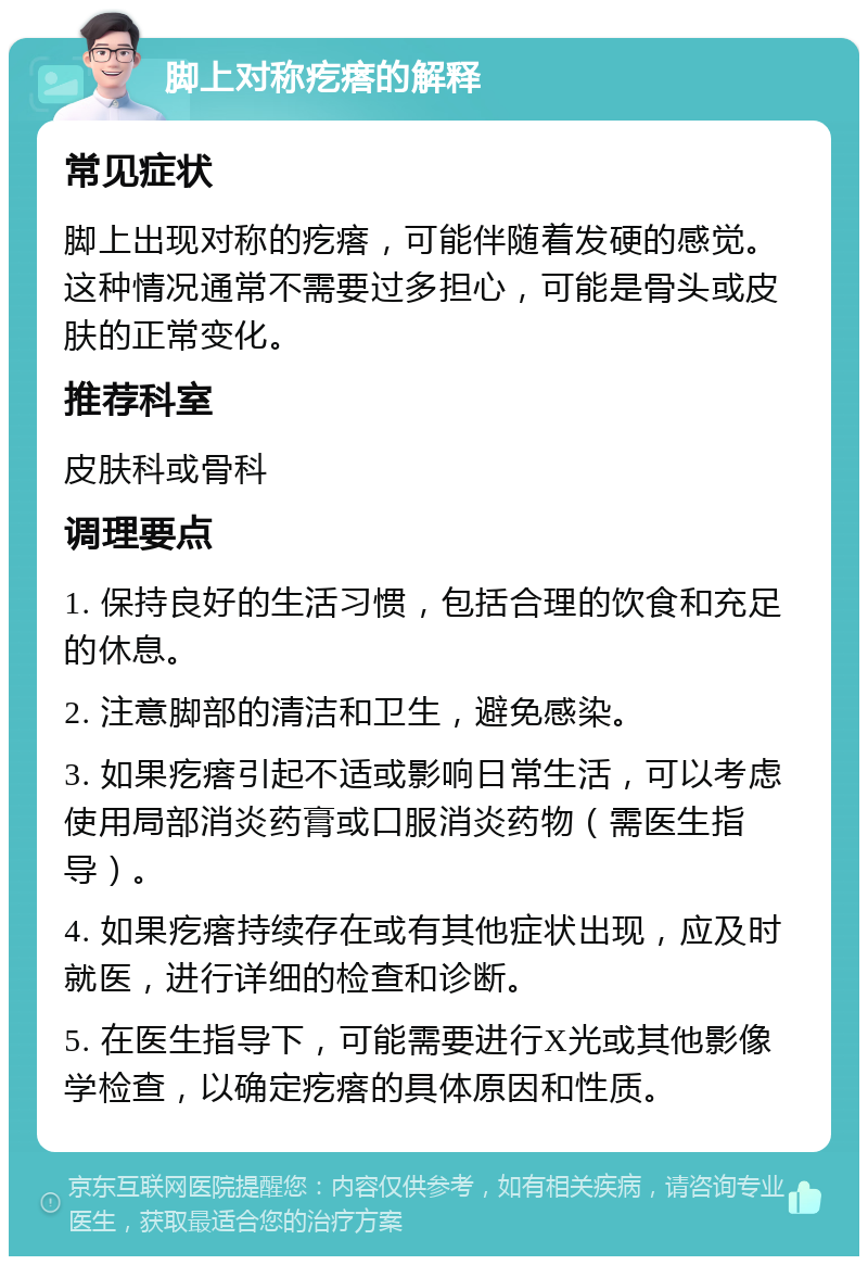 脚上对称疙瘩的解释 常见症状 脚上出现对称的疙瘩，可能伴随着发硬的感觉。这种情况通常不需要过多担心，可能是骨头或皮肤的正常变化。 推荐科室 皮肤科或骨科 调理要点 1. 保持良好的生活习惯，包括合理的饮食和充足的休息。 2. 注意脚部的清洁和卫生，避免感染。 3. 如果疙瘩引起不适或影响日常生活，可以考虑使用局部消炎药膏或口服消炎药物（需医生指导）。 4. 如果疙瘩持续存在或有其他症状出现，应及时就医，进行详细的检查和诊断。 5. 在医生指导下，可能需要进行X光或其他影像学检查，以确定疙瘩的具体原因和性质。