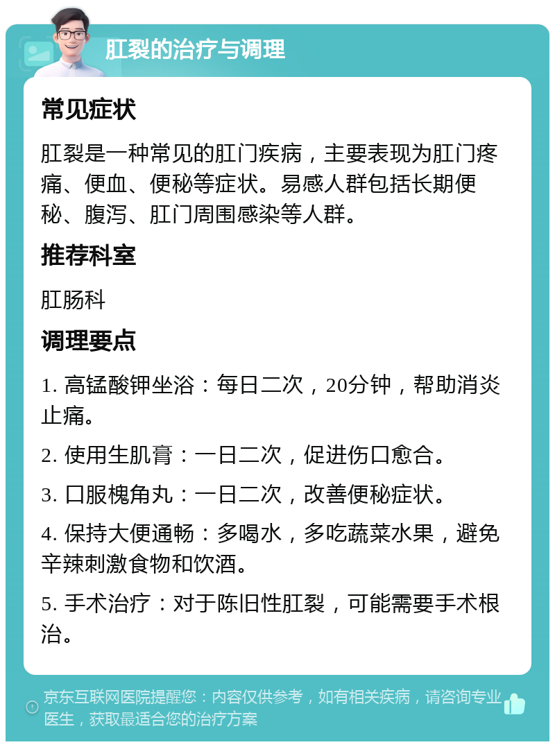 肛裂的治疗与调理 常见症状 肛裂是一种常见的肛门疾病，主要表现为肛门疼痛、便血、便秘等症状。易感人群包括长期便秘、腹泻、肛门周围感染等人群。 推荐科室 肛肠科 调理要点 1. 高锰酸钾坐浴：每日二次，20分钟，帮助消炎止痛。 2. 使用生肌膏：一日二次，促进伤口愈合。 3. 口服槐角丸：一日二次，改善便秘症状。 4. 保持大便通畅：多喝水，多吃蔬菜水果，避免辛辣刺激食物和饮酒。 5. 手术治疗：对于陈旧性肛裂，可能需要手术根治。