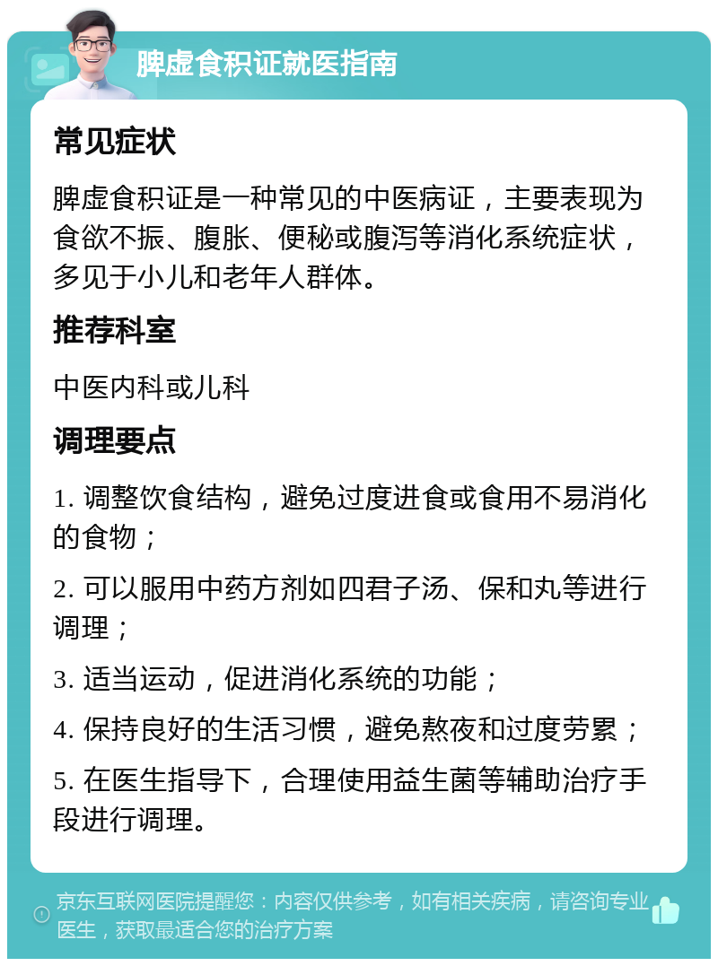 脾虚食积证就医指南 常见症状 脾虚食积证是一种常见的中医病证，主要表现为食欲不振、腹胀、便秘或腹泻等消化系统症状，多见于小儿和老年人群体。 推荐科室 中医内科或儿科 调理要点 1. 调整饮食结构，避免过度进食或食用不易消化的食物； 2. 可以服用中药方剂如四君子汤、保和丸等进行调理； 3. 适当运动，促进消化系统的功能； 4. 保持良好的生活习惯，避免熬夜和过度劳累； 5. 在医生指导下，合理使用益生菌等辅助治疗手段进行调理。