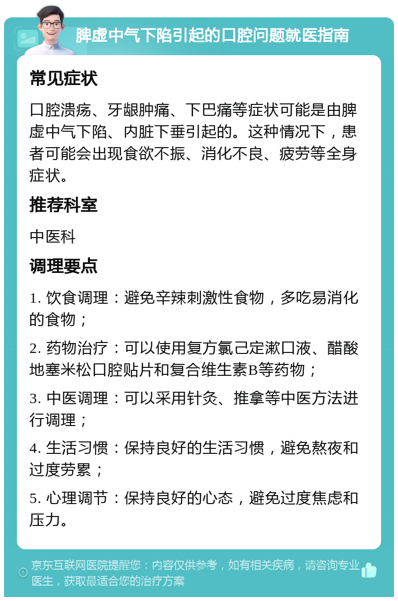 脾虚中气下陷引起的口腔问题就医指南 常见症状 口腔溃疡、牙龈肿痛、下巴痛等症状可能是由脾虚中气下陷、内脏下垂引起的。这种情况下，患者可能会出现食欲不振、消化不良、疲劳等全身症状。 推荐科室 中医科 调理要点 1. 饮食调理：避免辛辣刺激性食物，多吃易消化的食物； 2. 药物治疗：可以使用复方氯己定漱口液、醋酸地塞米松口腔贴片和复合维生素B等药物； 3. 中医调理：可以采用针灸、推拿等中医方法进行调理； 4. 生活习惯：保持良好的生活习惯，避免熬夜和过度劳累； 5. 心理调节：保持良好的心态，避免过度焦虑和压力。