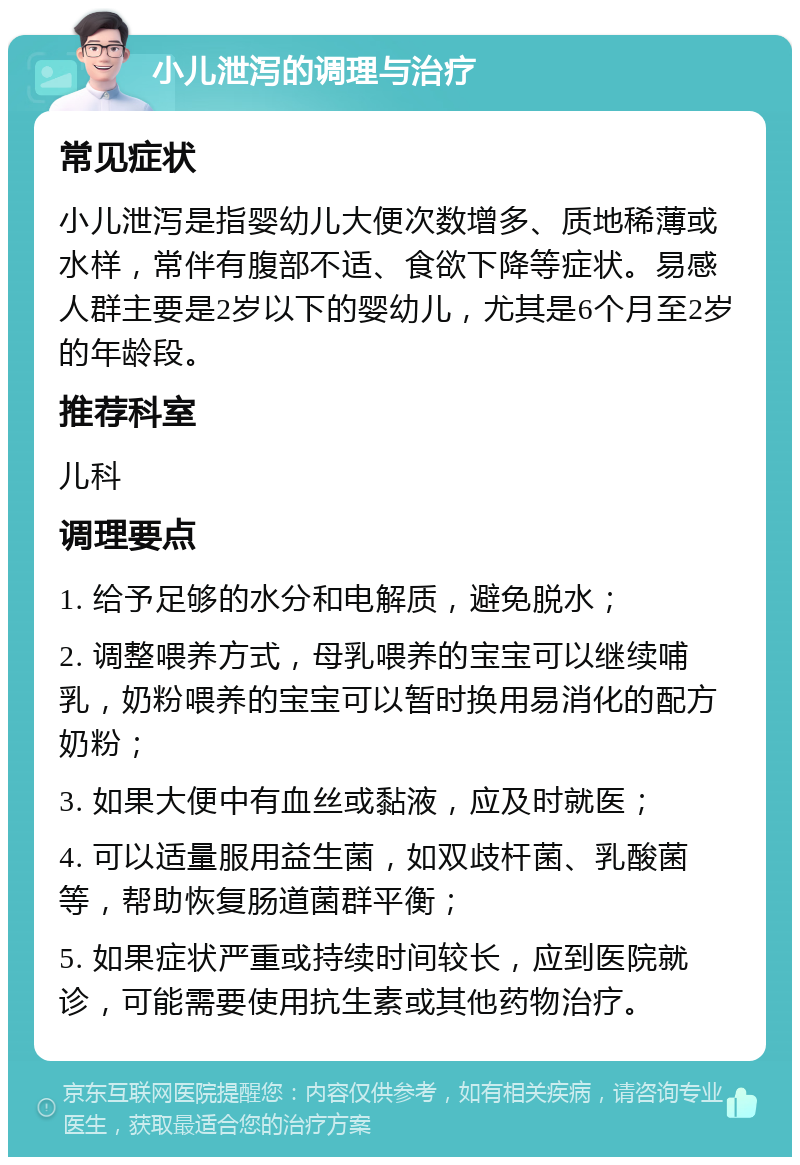 小儿泄泻的调理与治疗 常见症状 小儿泄泻是指婴幼儿大便次数增多、质地稀薄或水样，常伴有腹部不适、食欲下降等症状。易感人群主要是2岁以下的婴幼儿，尤其是6个月至2岁的年龄段。 推荐科室 儿科 调理要点 1. 给予足够的水分和电解质，避免脱水； 2. 调整喂养方式，母乳喂养的宝宝可以继续哺乳，奶粉喂养的宝宝可以暂时换用易消化的配方奶粉； 3. 如果大便中有血丝或黏液，应及时就医； 4. 可以适量服用益生菌，如双歧杆菌、乳酸菌等，帮助恢复肠道菌群平衡； 5. 如果症状严重或持续时间较长，应到医院就诊，可能需要使用抗生素或其他药物治疗。