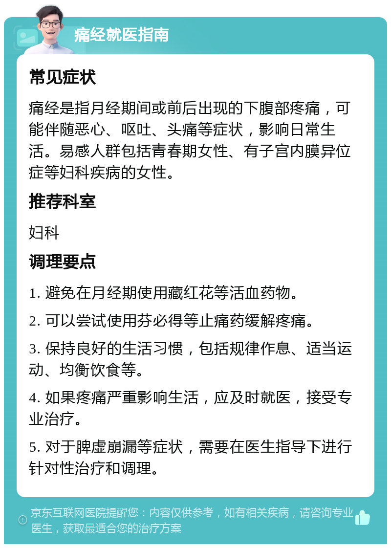 痛经就医指南 常见症状 痛经是指月经期间或前后出现的下腹部疼痛，可能伴随恶心、呕吐、头痛等症状，影响日常生活。易感人群包括青春期女性、有子宫内膜异位症等妇科疾病的女性。 推荐科室 妇科 调理要点 1. 避免在月经期使用藏红花等活血药物。 2. 可以尝试使用芬必得等止痛药缓解疼痛。 3. 保持良好的生活习惯，包括规律作息、适当运动、均衡饮食等。 4. 如果疼痛严重影响生活，应及时就医，接受专业治疗。 5. 对于脾虚崩漏等症状，需要在医生指导下进行针对性治疗和调理。