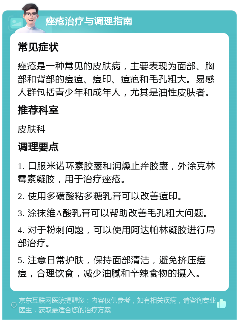 痤疮治疗与调理指南 常见症状 痤疮是一种常见的皮肤病，主要表现为面部、胸部和背部的痘痘、痘印、痘疤和毛孔粗大。易感人群包括青少年和成年人，尤其是油性皮肤者。 推荐科室 皮肤科 调理要点 1. 口服米诺环素胶囊和润燥止痒胶囊，外涂克林霉素凝胶，用于治疗痤疮。 2. 使用多磺酸粘多糖乳膏可以改善痘印。 3. 涂抹维A酸乳膏可以帮助改善毛孔粗大问题。 4. 对于粉刺问题，可以使用阿达帕林凝胶进行局部治疗。 5. 注意日常护肤，保持面部清洁，避免挤压痘痘，合理饮食，减少油腻和辛辣食物的摄入。