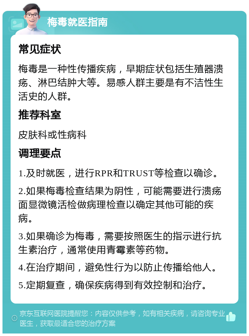 梅毒就医指南 常见症状 梅毒是一种性传播疾病，早期症状包括生殖器溃疡、淋巴结肿大等。易感人群主要是有不洁性生活史的人群。 推荐科室 皮肤科或性病科 调理要点 1.及时就医，进行RPR和TRUST等检查以确诊。 2.如果梅毒检查结果为阴性，可能需要进行溃疡面显微镜活检做病理检查以确定其他可能的疾病。 3.如果确诊为梅毒，需要按照医生的指示进行抗生素治疗，通常使用青霉素等药物。 4.在治疗期间，避免性行为以防止传播给他人。 5.定期复查，确保疾病得到有效控制和治疗。