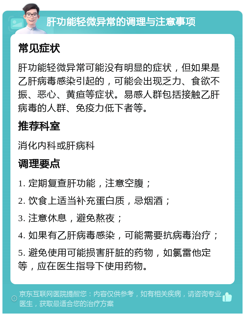 肝功能轻微异常的调理与注意事项 常见症状 肝功能轻微异常可能没有明显的症状，但如果是乙肝病毒感染引起的，可能会出现乏力、食欲不振、恶心、黄疸等症状。易感人群包括接触乙肝病毒的人群、免疫力低下者等。 推荐科室 消化内科或肝病科 调理要点 1. 定期复查肝功能，注意空腹； 2. 饮食上适当补充蛋白质，忌烟酒； 3. 注意休息，避免熬夜； 4. 如果有乙肝病毒感染，可能需要抗病毒治疗； 5. 避免使用可能损害肝脏的药物，如氯雷他定等，应在医生指导下使用药物。