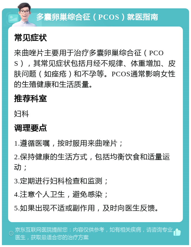 多囊卵巢综合征（PCOS）就医指南 常见症状 来曲唑片主要用于治疗多囊卵巢综合征（PCOS），其常见症状包括月经不规律、体重增加、皮肤问题（如痤疮）和不孕等。PCOS通常影响女性的生殖健康和生活质量。 推荐科室 妇科 调理要点 1.遵循医嘱，按时服用来曲唑片； 2.保持健康的生活方式，包括均衡饮食和适量运动； 3.定期进行妇科检查和监测； 4.注意个人卫生，避免感染； 5.如果出现不适或副作用，及时向医生反馈。