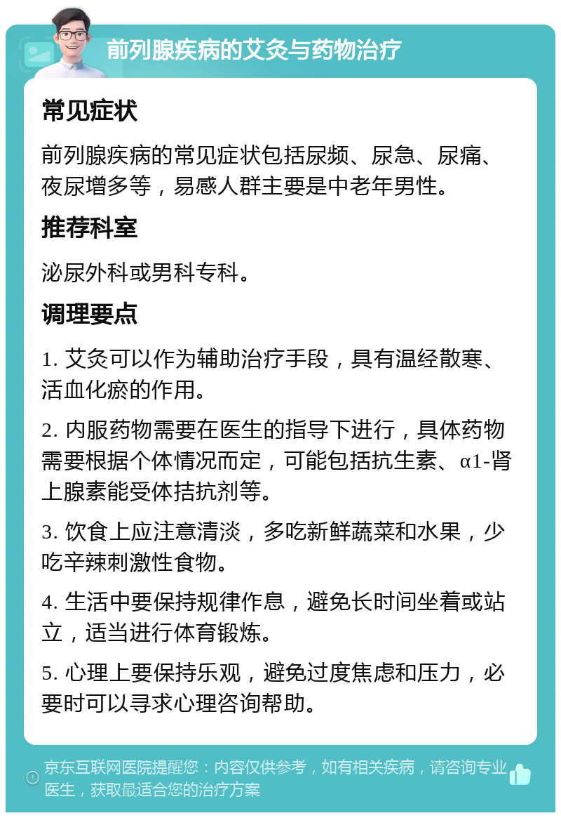 前列腺疾病的艾灸与药物治疗 常见症状 前列腺疾病的常见症状包括尿频、尿急、尿痛、夜尿增多等，易感人群主要是中老年男性。 推荐科室 泌尿外科或男科专科。 调理要点 1. 艾灸可以作为辅助治疗手段，具有温经散寒、活血化瘀的作用。 2. 内服药物需要在医生的指导下进行，具体药物需要根据个体情况而定，可能包括抗生素、α1-肾上腺素能受体拮抗剂等。 3. 饮食上应注意清淡，多吃新鲜蔬菜和水果，少吃辛辣刺激性食物。 4. 生活中要保持规律作息，避免长时间坐着或站立，适当进行体育锻炼。 5. 心理上要保持乐观，避免过度焦虑和压力，必要时可以寻求心理咨询帮助。