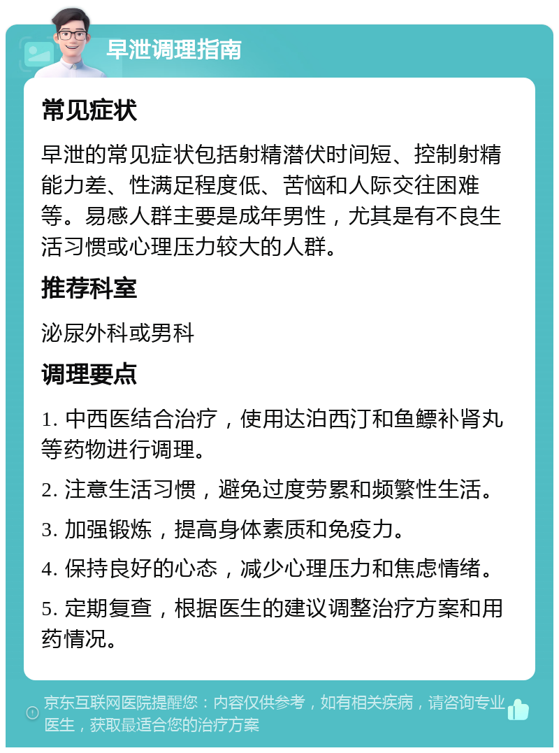 早泄调理指南 常见症状 早泄的常见症状包括射精潜伏时间短、控制射精能力差、性满足程度低、苦恼和人际交往困难等。易感人群主要是成年男性，尤其是有不良生活习惯或心理压力较大的人群。 推荐科室 泌尿外科或男科 调理要点 1. 中西医结合治疗，使用达泊西汀和鱼鳔补肾丸等药物进行调理。 2. 注意生活习惯，避免过度劳累和频繁性生活。 3. 加强锻炼，提高身体素质和免疫力。 4. 保持良好的心态，减少心理压力和焦虑情绪。 5. 定期复查，根据医生的建议调整治疗方案和用药情况。