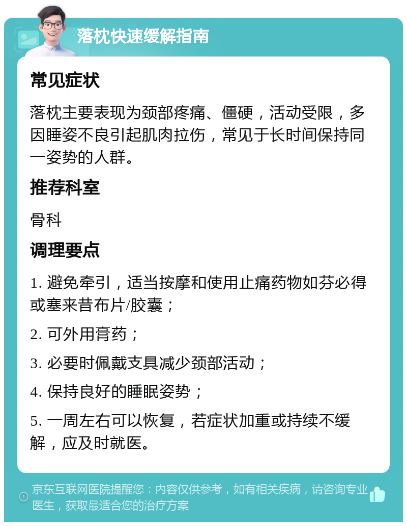 落枕快速缓解指南 常见症状 落枕主要表现为颈部疼痛、僵硬，活动受限，多因睡姿不良引起肌肉拉伤，常见于长时间保持同一姿势的人群。 推荐科室 骨科 调理要点 1. 避免牵引，适当按摩和使用止痛药物如芬必得或塞来昔布片/胶囊； 2. 可外用膏药； 3. 必要时佩戴支具减少颈部活动； 4. 保持良好的睡眠姿势； 5. 一周左右可以恢复，若症状加重或持续不缓解，应及时就医。