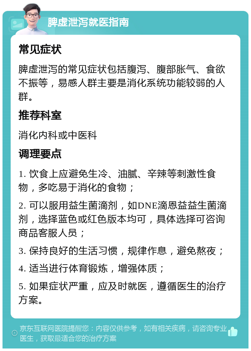 脾虚泄泻就医指南 常见症状 脾虚泄泻的常见症状包括腹泻、腹部胀气、食欲不振等，易感人群主要是消化系统功能较弱的人群。 推荐科室 消化内科或中医科 调理要点 1. 饮食上应避免生冷、油腻、辛辣等刺激性食物，多吃易于消化的食物； 2. 可以服用益生菌滴剂，如DNE滴恩益益生菌滴剂，选择蓝色或红色版本均可，具体选择可咨询商品客服人员； 3. 保持良好的生活习惯，规律作息，避免熬夜； 4. 适当进行体育锻炼，增强体质； 5. 如果症状严重，应及时就医，遵循医生的治疗方案。