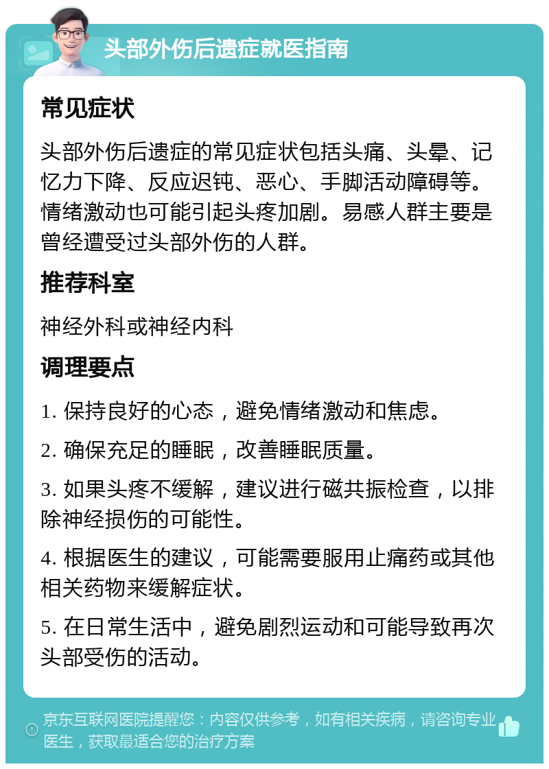 头部外伤后遗症就医指南 常见症状 头部外伤后遗症的常见症状包括头痛、头晕、记忆力下降、反应迟钝、恶心、手脚活动障碍等。情绪激动也可能引起头疼加剧。易感人群主要是曾经遭受过头部外伤的人群。 推荐科室 神经外科或神经内科 调理要点 1. 保持良好的心态，避免情绪激动和焦虑。 2. 确保充足的睡眠，改善睡眠质量。 3. 如果头疼不缓解，建议进行磁共振检查，以排除神经损伤的可能性。 4. 根据医生的建议，可能需要服用止痛药或其他相关药物来缓解症状。 5. 在日常生活中，避免剧烈运动和可能导致再次头部受伤的活动。