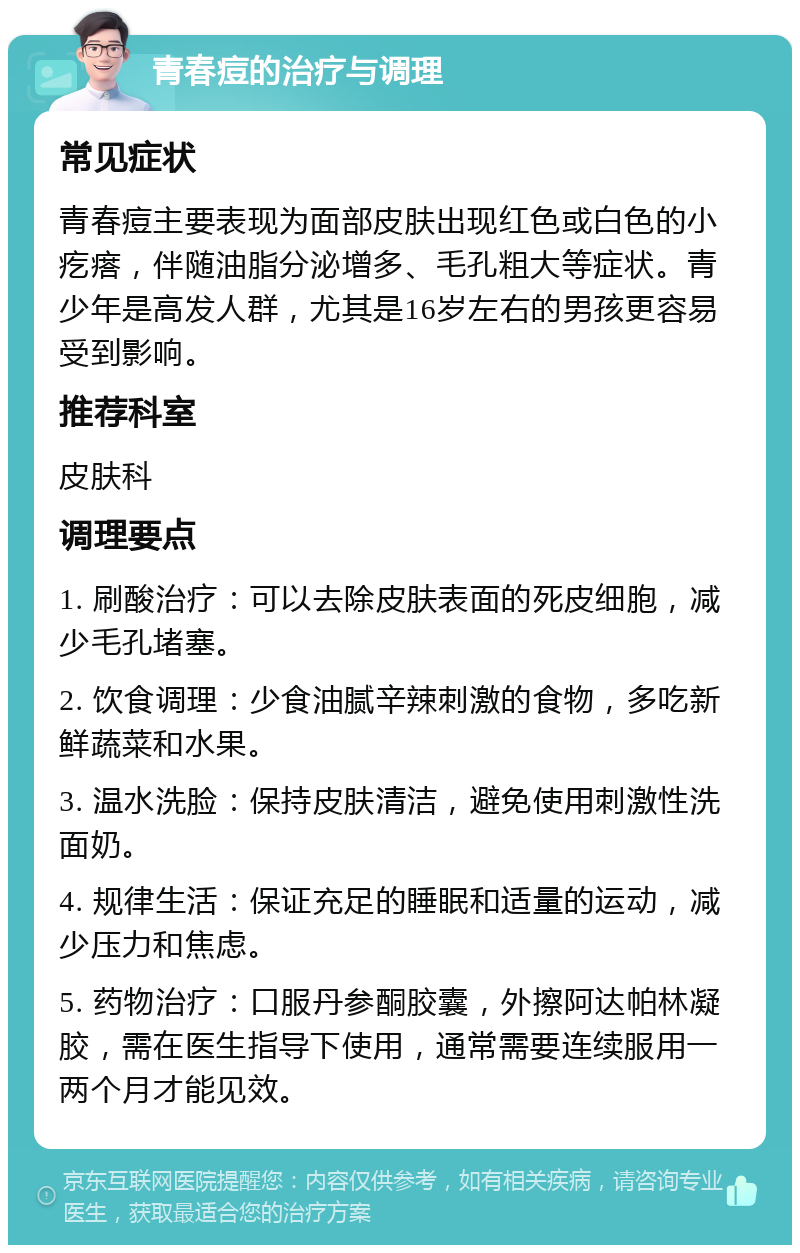 青春痘的治疗与调理 常见症状 青春痘主要表现为面部皮肤出现红色或白色的小疙瘩，伴随油脂分泌增多、毛孔粗大等症状。青少年是高发人群，尤其是16岁左右的男孩更容易受到影响。 推荐科室 皮肤科 调理要点 1. 刷酸治疗：可以去除皮肤表面的死皮细胞，减少毛孔堵塞。 2. 饮食调理：少食油腻辛辣刺激的食物，多吃新鲜蔬菜和水果。 3. 温水洗脸：保持皮肤清洁，避免使用刺激性洗面奶。 4. 规律生活：保证充足的睡眠和适量的运动，减少压力和焦虑。 5. 药物治疗：口服丹参酮胶囊，外擦阿达帕林凝胶，需在医生指导下使用，通常需要连续服用一两个月才能见效。