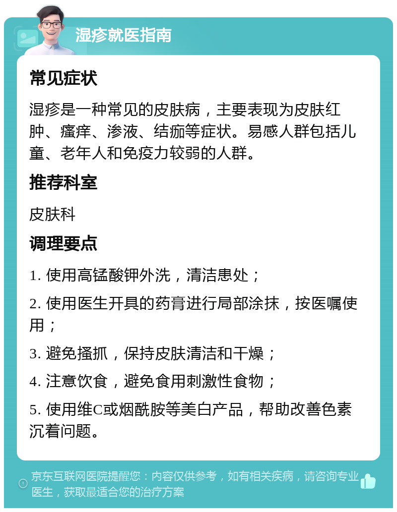 湿疹就医指南 常见症状 湿疹是一种常见的皮肤病，主要表现为皮肤红肿、瘙痒、渗液、结痂等症状。易感人群包括儿童、老年人和免疫力较弱的人群。 推荐科室 皮肤科 调理要点 1. 使用高锰酸钾外洗，清洁患处； 2. 使用医生开具的药膏进行局部涂抹，按医嘱使用； 3. 避免搔抓，保持皮肤清洁和干燥； 4. 注意饮食，避免食用刺激性食物； 5. 使用维C或烟酰胺等美白产品，帮助改善色素沉着问题。