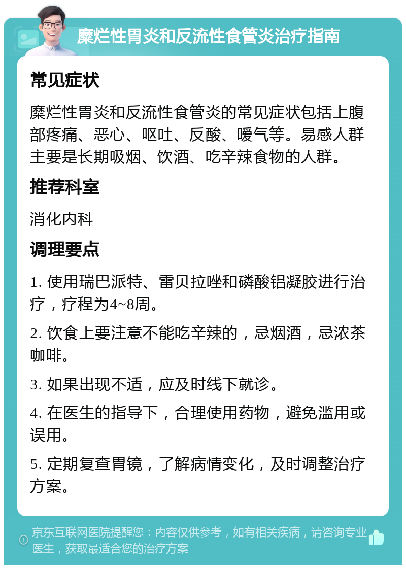 糜烂性胃炎和反流性食管炎治疗指南 常见症状 糜烂性胃炎和反流性食管炎的常见症状包括上腹部疼痛、恶心、呕吐、反酸、嗳气等。易感人群主要是长期吸烟、饮酒、吃辛辣食物的人群。 推荐科室 消化内科 调理要点 1. 使用瑞巴派特、雷贝拉唑和磷酸铝凝胶进行治疗，疗程为4~8周。 2. 饮食上要注意不能吃辛辣的，忌烟酒，忌浓茶咖啡。 3. 如果出现不适，应及时线下就诊。 4. 在医生的指导下，合理使用药物，避免滥用或误用。 5. 定期复查胃镜，了解病情变化，及时调整治疗方案。