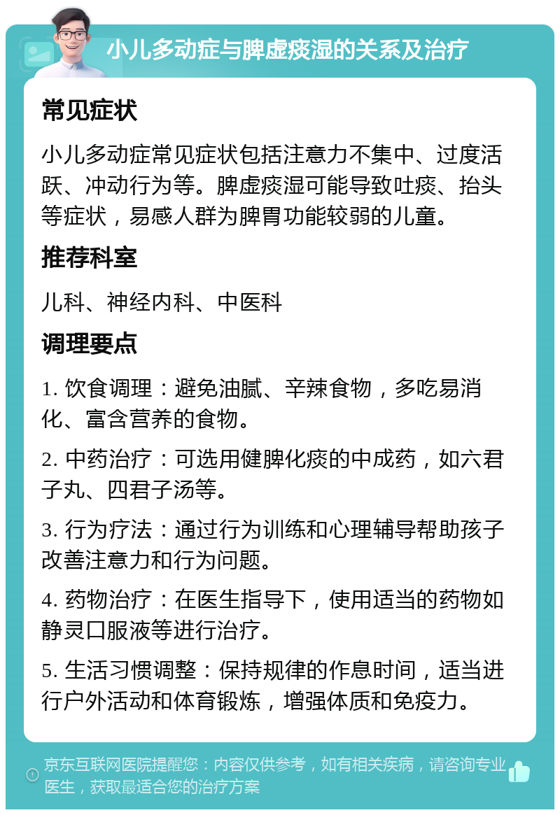 小儿多动症与脾虚痰湿的关系及治疗 常见症状 小儿多动症常见症状包括注意力不集中、过度活跃、冲动行为等。脾虚痰湿可能导致吐痰、抬头等症状，易感人群为脾胃功能较弱的儿童。 推荐科室 儿科、神经内科、中医科 调理要点 1. 饮食调理：避免油腻、辛辣食物，多吃易消化、富含营养的食物。 2. 中药治疗：可选用健脾化痰的中成药，如六君子丸、四君子汤等。 3. 行为疗法：通过行为训练和心理辅导帮助孩子改善注意力和行为问题。 4. 药物治疗：在医生指导下，使用适当的药物如静灵口服液等进行治疗。 5. 生活习惯调整：保持规律的作息时间，适当进行户外活动和体育锻炼，增强体质和免疫力。