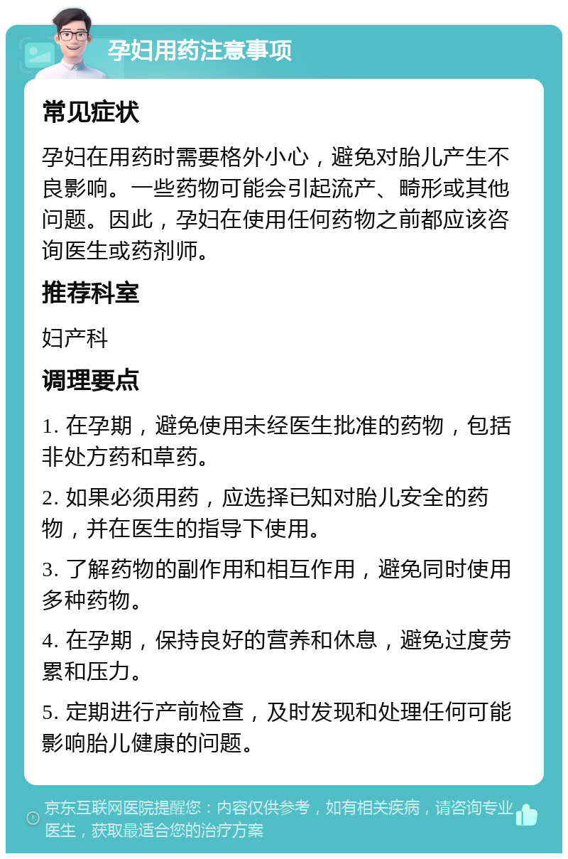 孕妇用药注意事项 常见症状 孕妇在用药时需要格外小心，避免对胎儿产生不良影响。一些药物可能会引起流产、畸形或其他问题。因此，孕妇在使用任何药物之前都应该咨询医生或药剂师。 推荐科室 妇产科 调理要点 1. 在孕期，避免使用未经医生批准的药物，包括非处方药和草药。 2. 如果必须用药，应选择已知对胎儿安全的药物，并在医生的指导下使用。 3. 了解药物的副作用和相互作用，避免同时使用多种药物。 4. 在孕期，保持良好的营养和休息，避免过度劳累和压力。 5. 定期进行产前检查，及时发现和处理任何可能影响胎儿健康的问题。