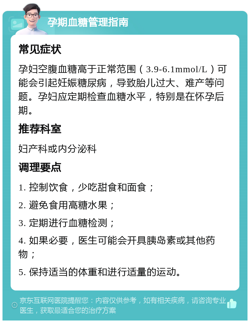 孕期血糖管理指南 常见症状 孕妇空腹血糖高于正常范围（3.9-6.1mmol/L）可能会引起妊娠糖尿病，导致胎儿过大、难产等问题。孕妇应定期检查血糖水平，特别是在怀孕后期。 推荐科室 妇产科或内分泌科 调理要点 1. 控制饮食，少吃甜食和面食； 2. 避免食用高糖水果； 3. 定期进行血糖检测； 4. 如果必要，医生可能会开具胰岛素或其他药物； 5. 保持适当的体重和进行适量的运动。